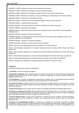 NBR 10897:2004 3
ANSI/NFPA 11A/1999 - Standard for medium and high expansion foam systems;
ANSI/NFPA 13/1999 - Standard for the installation of chuveiro automático systems;
ANSI/NFPA 24/2002 - Standard for the installation of private fire service mains and their appurtenances;
ANSI/NFPA 25/2002 - Standard for the Inspection, Testing, and Maintenance of Water-Based Fire Protection Systems;
ANSI/NFPA 30/2003 - Flammable and combustible liquids code;
ANSI/NFPA 51B/2003 - Standard for Fire Prevention During Welding, Cutting, and Other Hot Work;
ANSI/NFPA 58/2004 – Liquefied Petroleum Gas Code;
ANSI/NFPA 80A/2001 - Recomended practice for protection of buildings from exterior fire exposure;
ANSI/NFPA 88B/1997 - Standard for repair garages;
ANSI/NFPA 91/2004 - Standard for Exhaust Systems for Air Conveying of Vapors, Gases, Mists, and Noncombustible
Particulate Solids;
ANSI/NFPA 204/2002 - Standard for smoke and heat venting;
ANSI/NFPA 505/2002 - Fire Safety Standard for Powered Industrial Trucks Including Type Designations, Areas of Use,
Conversions, Maintenance, and Operation;
ANSI/NFPA 600/2000 – Standard on Industrial Fire Brigades;
ANSI/NFPA 601/2000 - Standard for security services in fire loss prevention;
ANSI/UL 1821-2003 – Thermoplastic Sprinkler Pipe and Fittings for Fire Protection Service;
ASTM F 437-99 Standard Specification for Threaded Chlorinated Poly(Vinyl Chloride) (CPVC) Plastic Pipe Fittings,
Schedule 80;
ASTM F 438-02 Standard Specification for Socket-Type Chlorinated Poly(Vinyl Chloride) (CPVC) Plastic Pipe Fittings,
Schedule 40;
ASTM F 439-02 Standard Specification for Chlorinated Poly(Vinyl Chloride) (CPVC) Plastic Pipe Fittings, Schedule 80;
ASTM F 442-99 Standard Specification for Chlorinated Poly(Vinyl Chloride) (CPVC) Plastic Pipe (SDR-PR);
AWS B2.1, Specification for Qualification of Welding Procedures and Welders for Piping and Tubing;
3 Definições
Para efeitos desta Norma são adotadas as definições de :
3.1 aprovado: Aceito pela autoridade competente
3.2 autoridade competente: Órgão, repartição pública ou privada, pessoa jurídica ou física investida de autoridade pela
legislação vigente para examinar, aprovar, autorizar ou fiscalizar as instalações de combate a incêndio, baseada em
legislação específica local.
3.3 compartimento: Um espaço completamente enclausurado por paredes e teto. O compartimento pode ter aberturas
para um espaço vizinho desde que a distância da verga da abertura seja no mínimo 200 mm.
3.4 controle de incêndio: Limitação do tamanho de um incêndio pela descarga de água, de modo a reduzir a taxa de
liberação de calor e pré-umedecer materiais combustíveis adjacentes e controlar a temperatura dos gases no teto para
evitar danos estruturais.
3.5 dobramento de tubo: toda e qualquer ação que implique na alteração permanente da linearidade original do tubo.
3.6 extinção ou supressão de incêndio: Redução drástica da taxa de liberação de calor de um incêndio e prevenção de
seu ressurgimento pela aplicação direta de quantidade suficiente de água através da coluna de gases ascendentes
gerados pelo fogo até atingir a superfície incendiada do material combustível.
3.7 forro de painéis fusíveis: Um tipo de forro instalado sob o sistema de chuveiros, composto por painéis (testados e
aprovados) sensíveis ao calor, translúcidos ou opacos, que se desprendem de seu suporte e caem ao chão quando
expostos ao calor.
3.8 material de combustibilidade limitada: Um material de construção que não atende à definição de material
incombustível, ou seja, tem um valor de calor potencial de no máximo 8140 kJ/kg (ver NFPA 359, Standard Test Method for
Potential Heat of Building Materials),e atende aos itens (a) ou (b): Materiais sujeitos a aumento de combustibilidade ou de
 