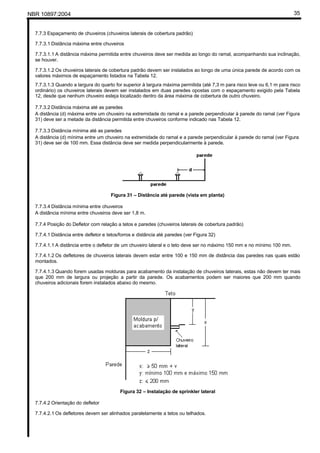 NBR 10897:2004 35
7.7.3 Espaçamento de chuveiros (chuveiros laterais de cobertura padrão)
7.7.3.1 Distância máxima entre chuveiros
7.7.3.1.1 A distância máxima permitida entre chuveiros deve ser medida ao longo do ramal, acompanhando sua inclinação,
se houver.
7.7.3.1.2 Os chuveiros laterais de cobertura padrão devem ser instalados ao longo de uma única parede de acordo com os
valores máximos de espaçamento listados na Tabela 12.
7.7.3.1.3 Quando a largura do quarto for superior à largura máxima permitida (até 7,3 m para risco leve ou 6,1 m para risco
ordinário) os chuveiros laterais devem ser instalados em duas paredes opostas com o espaçamento exigido pela Tabela
12, desde que nenhum chuveiro esteja localizado dentro da área máxima de cobertura de outro chuveiro.
7.7.3.2 Distância máxima até as paredes
A distância (d) máxima entre um chuveiro na extremidade do ramal e a parede perpendicular à parede do ramal (ver Figura
31) deve ser a metade da distância permitida entre chuveiros conforme indicado nas Tabela 12.
7.7.3.3 Distância mínima até as paredes
A distância (d) mínima entre um chuveiro na extremidade do ramal e a parede perpendicular à parede do ramal (ver Figura
31) deve ser de 100 mm. Essa distância deve ser medida perpendicularmente à parede.
Figura 31 – Distância até parede (vista em planta)
7.7.3.4 Distância mínima entre chuveiros
A distância mínima entre chuveiros deve ser 1,8 m.
7.7.4 Posição do Defletor com relação a tetos e paredes (chuveiros laterais de cobertura padrão)
7.7.4.1 Distância entre defletor e tetos/forros e distância até paredes (ver Figura 32)
7.7.4.1.1 A distância entre o defletor de um chuveiro lateral e o teto deve ser no máximo 150 mm e no mínimo 100 mm.
7.7.4.1.2 Os defletores de chuveiros laterais devem estar entre 100 e 150 mm de distância das paredes nas quais estão
montados.
7.7.4.1.3 Quando forem usadas molduras para acabamento da instalação de chuveiros laterais, estas não devem ter mais
que 200 mm de largura ou projeção a partir da parede. Os acabamentos podem ser maiores que 200 mm quando
chuveiros adicionais forem instalados abaixo do mesmo.
Figura 32 – Instalação de sprinkler lateral
7.7.4.2 Orientação do defletor
7.7.4.2.1 Os defletores devem ser alinhados paralelamente a tetos ou telhados.
 