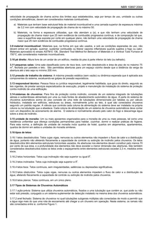 NBR 10897:20044
velocidade de propagação de chama acima dos limites aqui estabelecidos, seja por tempo de uso, umidade ou outras
condições atmosféricas, devem ser considerados materiais combustíveis.
a) Materiais que tenham base estrutural feita de material incombustível e uma camada superior de espessura máxima
de 3,2 mm com velocidade de propagação de chama de no máximo 50.
b) Materiais, na forma e espessura utilizadas, que não atendam a (a), e que não tenham uma velocidade de
propagação de chama maior que 25 nem evidência de combustão progressiva contínua, e de composição tal que,
caso a superfície seja exposta por corte em qualquer plano, não tenham uma velocidade de propagação de chama
maior que 25 nem evidência de combustão progressiva contínua.
3.9 material incombustível: Materiais que, na forma em que são usados, e sob as condições esperadas de uso, não
devem entrar em ignição, queimar, sustentar combustão ou liberar vapores inflamáveis quando sujeitos a fogo ou calor.
Materiais aprovados no ensaio ASTM E 136, Standard Test Method for Behavior of Materials in a Vertical Tube Furnace at
750°C, são considerados materiais incombustíveis.
3.10 pé direito: Altura livre de um andar de um edifício, medida do piso à parte inferior do teto (ou telhado).
3.11 pequenas salas: Uma sala classificada como de risco leve, com teto desobstruído e área de piso de no máximo 75
m2
, fechada por paredes e teto. São permitidas aberturas para um espaço vizinho desde que a distância da verga da
abertura até o teto seja no mínimo 200 mm.
3.12 pressão de trabalho do sistema: A máxima pressão estática (sem vazão) ou dinâmica esperada que é aplicada aos
componentes do sistema, excetuando-se golpes de pressão esporádicos.
3.13 responsável técnico: Pessoa física ou jurídica responsável, legalmente habilitada, que goza do direito, segundo as
leis vigentes, de prestar serviços especializados de execução, projeto e manutenção da instalação do sistema de proteção
contra incêndio de uma edificação.
3.14 sistemas de chuveiros: Para fins de proteção contra incêndio, consiste de um sistema integrado de tubulações
aéreas e subterrâneas alimentado por uma ou mais fontes de abastecimento automático de água. À parte do sistema de
chuveiros automáticos acima do piso consiste de uma rede de tubulações dimensionada por tabelas ou por cálculo
hidráulico, instalada em edifícios, estruturas ou áreas, normalmente junto ao teto, à qual são conectados chuveiros
segundo um padrão regular. A válvula que controla cada coluna de alimentação do sistema deve ser instalada na própria
coluna ou na tubulação que a abastece. Cada coluna de alimentação de um sistema de chuveiros automáticos deve contar
com um dispositivo de acionamento de alarme. O sistema é normalmente ativado pelo calor do fogo e descarrega água
sobre a área de incêndio.
3.15 unidade de moradia: Um ou mais aposentos organizados para a moradia de uma ou mais pessoas, tal como uma
residência unifamiliar que ofereça condições permanentes para habitar, cozinhar, dormir e realizar práticas de higiene.
Para esta norma, a definição de unidade de moradia inclui quartos de hotel, quartos em alojamentos, apartamentos,
quartos de dormir em asilos e unidades de moradia similares.
3.16 tipos de tetos:
3.16.1 tetos desobstruídos: Tetos cujas vigas, nervuras ou outros elementos não impedem o fluxo de calor e a distribuição
de água, portanto não afetando fisicamente a capacidade de controle ou extinção de incêndio pelos chuveiros. Os tetos
desobstruídos têm elementos estruturais horizontais vazados. As aberturas nos elementos devem constituir pelo menos 70
por cento de sua área, e a profundidade dos elementos não deve exceder a menor dimensão das aberturas. São também
considerados desobstruídos todos os tetos onde o espaçamento entre elementos estruturais exceder 2,3 m, medidos entre
eixos.
3.16.2 tetos horizontais: Tetos cuja inclinação não seja superior ou igual 9
o
.
3.16.3 tetos inclinados: Tetos cuja inclinação seja superior a 9
o
.
3.16.4 tetos lisos: Tetos contínuos, sem irregularidades, saliências ou depressões significativas.
3.16.5 tetos obstruídos: Tetos cujas vigas, nervuras ou outros elementos impedem o fluxo de calor e a distribuição de
água, afetando fisicamente a capacidade de controle ou extinção de incêndio pelos chuveiros.
3.16.6 tetos planos: Tetos contínuos, em um único plano.
3.17 Tipos de Sistemas de Chuveiros Automáticos
3.17.1 ação-prévia: Sistema que utiliza chuveiros automáticos, fixados a uma tubulação que contém ar, que pode ou não
estar sob pressão, conjugado a um sistema suplementar de detecção instalado na mesma área dos chuveiros automáticos.
3.17.2 anel fechado: Sistema de chuveiros no qual tubulações subgerais múltiplas são conectadas de modo a permitir que
a água siga mais do que uma rota de escoamento até chegar a um chuveiro em operação. Neste sistema, os ramais não
são conectados entre si, conforme Figura 1.
 