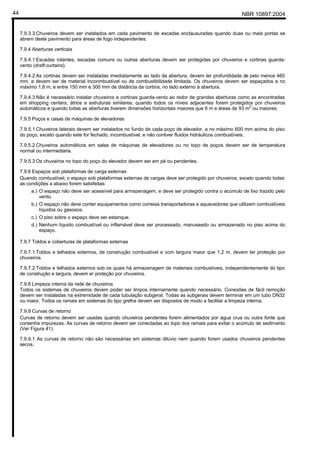 NBR 10897:200444
7.9.3.3 Chuveiros devem ser instalados em cada pavimento de escadas enclausuradas quando duas ou mais portas se
abrem deste pavimento para áreas de fogo independentes.
7.9.4 Aberturas verticais
7.9.4.1 Escadas rolantes, escadas comuns ou outras aberturas devem ser protegidas por chuveiros e cortinas guarda-
vento (draft-curtains).
7.9.4.2 As cortinas devem ser instaladas imediatamente ao lado da abertura, devem ter profundidade de pelo menos 460
mm, e devem ser de material inconmbustível ou de combustibilidade limitada. Os chuveiros devem ser espaçados a no
máximo 1,8 m, e entre 150 mm e 300 mm de distância da cortina, no lado externo à abertura.
7.9.4.3 Não é necessário instalar chuveiros e cortinas guarda-vento ao redor de grandes aberturas como as encontradas
em shopping centers, átrios e estruturas similares, quando todos os níveis adjacentes forem protegidos por chuveiros
automáticos e quando todas as aberturas tiverem dimensões horizontais maiores que 6 m e áreas de 93 m2
ou maiores.
7.9.5 Poços e casas de máquinas de elevadores
7.9.5.1 Chuveiros laterais devem ser instalados no fundo de cada poço de elevador, a no máximo 600 mm acima do piso
do poço, exceto quando este for fechado, incombustível, e não contiver fluidos hidráulicos combustíveis.
7.9.5.2 Chuveiros automáticos em salas de máquinas de elevadores ou no topo de poços devem ser de temperatura
normal ou intermediária.
7.9.5.3 Os chuveiros no topo do poço do elevador devem ser em pé ou pendentes.
7.9.6 Espaços sob plataformas de carga externas
Quando combustível, o espaço sob plataformas externas de cargas deve ser protegido por chuveiros, exceto quando todas
as condições a abaixo forem satisfeitas:
a.) O espaço não deve ser acessível para armazenagem, e deve ser protegido contra o acúmulo de lixo trazido pelo
vento.
b.) O espaço não deve conter equipamentos como correias transportadoras e aquecedores que utilizem combustíveis
líquidos ou gasosos.
c.) O piso sobre o espaço deve ser estanque.
d.) Nenhum líquido combustível ou inflamável deve ser processado, manuseado ou armazenado no piso acima do
espaço.
7.9.7 Toldos e coberturas de plataformas externas
7.9.7.1 Toldos e telhados externos, de construção combustível e com largura maior que 1,2 m, devem ter proteção por
chuveiros.
7.9.7.2 Toldos e telhados externos sob os quais há armazenagem de materiais combustíveis, independentemente do tipo
de construção e largura, devem er proteção por chuveiros.
7.9.8 Limpeza interna da rede de chuveiros
Todos os sistemas de chuveiros devem poder ser limpos internamente quando necessário. Conexões de fácil remoção
devem ser instaladas na extremidade de cada tubulação subgeral. Todas as subgerais devem terminar em um tubo DN32
ou maior. Todos os ramais em sistemas do tipo grelha devem ser dispostos de modo a facilitar a limpeza interna.
7.9.9 Curvas de retorno
Curvas de retorno devem ser usadas quando chuveiros pendentes forem alimentados por água crua ou outra fonte que
contenha impurezas. As curvas de retorno devem ser conectadas ao topo dos ramais para evitar o acúmulo de sedimento
(Ver Figura 41).
7.9.9.1 As curvas de retorno não são necessárias em sistemas dilúvio nem quando forem usados chuveiros pendentes
secos.
 