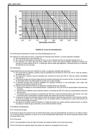 NBR 10897:2004 47
FIGURA 42: Curvas de densidade/área.
8.5.3 Demanda de hidrantes em áreas com várias classificações de risco
Em sistemas em vários tipos de riscos, a demanda dos hidrantes deve atender a uma das seguintes condições:
a) Ser a demanda para o risco mais alto, ou
b) Ser a soma das demandas de cada tipo de risco ao valor calculado da área de operação daquele risco, ou
c) Em sistemas com vários tipos de riscos, desde que os riscos mais graves estejam localizados somente em
recintos com área máxima de 40 m
2
, e desde que nenhum deles seja adjacente, a demanda deve ser a demanda
de hidrantes do risco principal.
8.5.4 Restrições
Independentemente de qual dos dois métodos for usado, as seguintes restrições são aplicáveis:
a) Em riscos leves e ordinários, quando a área de operação dos chuveiros for menor que 140 m
2
, deve ser usada a
densidade para 140 m
2
.
b) Em riscos extra, quando a área de operação dos chuveiros for menor que 230 m
2
, deve ser usada a densidade
para 230 m
2
.
c) A demanda de água de cortinas d’água deve ser somada à demanda dos chuveiros do teto, no ponto de conexão.
As demandas devem ser balanceadas de acordo com a maior pressão.
d) A demanda de água dos chuveiros instalados em espaços encobertos ou sob obstruções, como dutos, não
precisa ser adicionada à demanda do teto.
e) Quando houver hidrantes internos, as seguintes condições devem ser aplicadas:
1. Quando for instalado um único hidrante interno, a demanda de 190 L/min deve ser acrescentada à demanda dos
chuveiros.
2. Quando forem instalados vários hidrantes internos, a demanda de 380 L/min deve ser acrescentada à demanda
dos chuveiros.
3. A demanda deve ser somada em incrementos de 190 L/min, a partir do hidrante interno mais remoto, com cada
incremento sendo acrescentado à pressão exigida pelo sistema de chuveiros naquele ponto.
f) A demanda de água dos hidrantes externos deve ser somada à demanda dos chuveiros e dos hidrantes internos
no ponto de conexão com a rede pública ou em um hidrante externo, escolhendo-se o ponto mais próximo da
coluna de alimentação do sistema.
g) Os valores de duração menores indicados na Tabela 20 podem ser usados somente quando houver um alarme
acionado por vazão de água conectado a uma central de alarmes remota.
8.5.5 Método densidade/área
8.5.5.1 Demanda de água
A demanda de água dos chuveiros deve ser determinada pelas curvas de densidade/área da Figura 42. Ao utilizar a Figura
42, os cálculos devem satisfazer um ponto da curva de densidade/área selecionada, não sendo necessário atender todos
os pontos dessa curva.
8.5.5.2 Chuveiros
8.5.5.2.1 As densidades e áreas da Figura 42 devem ser usadas somente com chuveiros tipo spray.
8.5.5.2.2 Chuveiros de resposta rápida não podem ser usados em ocupações de risco extra.
 