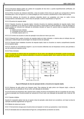 NBR 10897:200448
8.5.5.2.3 Chuveiros laterais podem ser usados em ocupações de risco leve e, quando especificamente certificados, em
ocupações de risco ordinário Grupo 1 e 2.
8.5.5.2.4 Para chuveiros de cobertura estendida, a área de projeto mínima deve ser aquela que corresponde à máxima
densidade para o risco na Figura 42, ou a área protegida por cinco chuveiros, escolhendo-se a maior dentre as duas.
8.5.5.2.5 Os sistemas de chuveiros de cobertura estendida devem ser projetados com base na vazão mínima
correspondente à densidade para a menor área de operação, conforme especificado na Figura 42.
8.5.5.3 Chuveiros de resposta rápida
8.5.5.3.1 Quando chuveiros de resposta rápida, incluindo chuveiros de cobertura estendida de resposta rápida, forem
usados na totalidade ou em parte de um sistema que tenha a mesma base de cálculo hidráulico, a área de operação do
sistema poderá ser reduzida sem alteração da densidade indicada na Figura 43, quando todas as seguintes condições
forem satisfeitas:
a) Sistema de tubo molhado.
b) Ocupações de risco leve ou ordinário.
c) Pé direito máximo de 6,1 m.
8.5.5.3.2 O número de chuveiros na área de operação nunca deve ser menor que cinco.
8.5.5.3.3 Quando forem usados chuveiros de resposta rápida em tetos inclinados, a máxima altura do telhado deve ser
usada para a determinação da porcentagem de redução da área de operação.
8.5.5.3.4 Quando forem instalados chuveiros de resposta rápida, todos os chuveiros no mesmo compartimento deverão
ser de resposta rápida.
8.5.5.3.5 Quando as circunstâncias exigirem o uso de chuveiros diferentes dos de temperatura normal, será permitido o
uso de chuveiros de resposta normal.
8.5.5.4 Tetos inclinados
A área de operação do sistema deve ser aumentada em 30 por cento, sem alteração da densidade, quando chuveiros tipo
spray, incluindo chuveiros de cobertura estendida e chuveiros de resposta rápida, forem usados em tetos com inclinação
maior que 16,7 por cento.
Figura 43 Redução da área de operação devido a chuveiros de resposta rápida.
8.5.5.5 Sistemas de ação prévia com bloqueio duplo. Para sistemas de ação prévia com bloqueio duplo, a área de
operação deve ser aumentada em 30 por cento, sem alteração da densidade.
8.5.5.6 Chuveiros de temperatura alta. Quando forem usados chuveiros de temperatura alta em ocupações de risco extra,
a área de operação dos chuveiros poderá ser reduzida em 25 por cento, sem alteração da densidade, até o limite de 190
m2
.
8.5.5.7 Ajustes múltiplos
Quando for necessário aplicar mais de um ajuste à área de operação, estes devem ser cumulativos, com base na área de
operação escolhida originalmente na Figura 42.
8.5.6 Método de cálculo por recinto
8.5.6.1 O fornecimento de água para chuveiros deve ser baseado no recinto que apresentar a maior demanda.
8.5.6.2 A densidade deve ser selecionada da Figura 42, correspondendo ao tamanho do recinto.
 