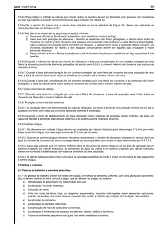 NBR 10897:2004 49
8.5.6.3 Para utilizar o método de cálculo por recinto, todos os recintos devem ser fechados com paredes com resistência
ao fogo equivalente à duração do fornecimento de água indicado na Tabela 20.
8.5.6.4 Se o recinto for menor que a menor área indicada na curva aplicável da Figura 42, devem ser aplicadas as
restrições descritas em 8.5.4 (a) e (b).
8.5.6.5 As aberturas devem ter as seguintes proteções mínimas:
a) Risco leve -Portas de fechamento automático, sem resistência mínima ao fogo.
b) Risco leve sem proteção de aberturas - Quando as aberturas não forem protegidas, o cálculo deve incluir os
chuveiros no recinto e dois chuveiros nos espaços comunicantes mais próximos a cada abertura desprotegida.
Caso o espaço comunicante tenha somente um chuveiro, o cálculo deve incluir a operação desse chuveiro. Os
chuveiros escolhidos do recinto e dos espaços comunicantes devem ser aqueles que produzam a maior
demanda hidráulica.
c) Risco ordinário e extra - Portas automáticas ou de fechamento forçado com resistência ao fogo compatível à das
paredes.
8.5.6.6 Quando o método de cálculo por recinto for utilizado e a área sob consideração for um corredor protegido por uma
fileira de chuveiros provido de aberturas protegidas de acordo com 8.5.6.5, o número máximo de chuveiros que precisa ser
calculado é cinco.
8.5.6.7 Quando a área sob consideração for um corredor protegido por uma fileira de chuveiros em uma ocupação de risco
leve, a área de cálculo deve incluir todos os chuveiros do corredor até o número máximo de cinco.
8.5.6.8 Quando a área sob consideração for um corredor protegido por uma fileira de chuveiros, e as aberturas não forem
protegidas, a área de cálculo deve incluir todos os chuveiros do corredor até o número máximo de sete.
8.5.7 Áreas especiais de cálculo.
8.5.7.1 Quando uma área for protegida por uma única fileira de chuveiros, a área de operação deve incluir todos os
chuveiros na fileira até o número máximo de sete.
8.5.8 Proteção contra incêndios externos
8.5.8.1 A tubulação deve ser dimensionada por cálculo hidráulico, de modo a fornecer uma pressão mínima de 0,5 bar a
qualquer chuveiro, com todos os chuveiros operando defronte à exposição.
8.5.8.2 Quando a fonte de abastecimento de água alimentar outros sistemas de proteção contra incêndio, ela deve ser
capaz de atender à demanda total desses sistemas e do sistema contra incêndios externos.
8.5.9 Cortinas d’água
8.5.9.1 Os chuveiros em cortinas d’água devem ser projetados por cálculo hidráulico para descarregar 37 L/min por metro
linear de cortina d’água, com descarga mínima de 55 L/min por chuveiro.
8.5.9.2 Quando as cortinas d’água utilizarem chuveiros automáticos, o número de chuveiros utilizados no cálculo deve ser
igual ao número de chuveiros no trecho correspondente ao trecho paralelo aos ramais na área determinada por 9.4.7.1.1.
8.5.9.3 Caso seja possível que um mesmo incêndio abra os chuveiros da cortina d’água e os da área de operação de um
sistema projetado por cálculo hidráulico, as demandas de água da cortina e do sistema projetado por cálculo hidráulico
devem ser somadas e balanceadas com base na demanda da área calculada.
8.5.9.4 O cálculo hidráulico deve incluir uma área de operação escolhida de modo a incluir os chuveiros de teto adjacentes
à cortina d’água.
9 Plantas e Cálculos
9.1 Plantas de trabalho e memória descritiva
9.1.1 As plantas de trabalho devem ser feitas em escala, em folhas de tamanho uniforme, com uma planta por pavimento-
tipo, e devem mostrar os itens da lista a seguir que se referem ao projeto do sistema:
a) Identificação do proprietário ou responsável pelo uso
b) Localização, incluindo endereço.
c) Indicação do norte.
d) Vista em corte da altura total, ou diagrama esquemático, incluindo informações sobre elementos estruturais,
quando necessário para maior clareza, incluindo tipo de teto e método de proteção de tubulação não metálica.
e) Localização de divisórias.
f) Localização de paredes corta-fogo.
g) Classificação de risco de cada área ou cômodo.
h) Localização e dimensões de espaços encobertos, closets, sótãos e banheiros.
i) Todos os ambientes pequenos nos quais não serão instalados chuveiros.
 