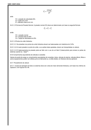 NBR 10897:2004 53
4
2
225
D
Q
Pv =
onde:
Pv = pressão de velocidade kPa
Q = vazão em L/min
D = diâmetro interno em mm
9.4.5.1.3 Fórmula de Pressão Normal. A pressão normal (Pn) deve ser determinada com base na seguinte fórmula:
vtn PPP −=
onde:
Pn = pressão normal
Pt = pressão total em kPa
Pv = carga de velocidade em kPa
9.4.5.1.4 Pontos de união hidráulica
9.4.5.1.4.1 As pressões nos pontos de união hidráulica devem ser balanceadas com tolerância de 3 kPa.
9.4.5.1.4.2 A maior pressão no ponto de união, e as vazões totais ajustadas, devem ser transportadas no cálculo.
9.4.5.1.4.3 O balanceamento da pressão pode ser feito com o uso de um fator K desenvolvido para ramais ou partes de
sistemas usando Kp = Q/(p)
0,5
.
9.4.6 Comprimentos equivalentes de válvulas e conexões
Valores de perda de carga ou comprimentos equivalentes de conexões, tubos, válvulas de alarme, válvulas dilúvio, filtros e
outros equipamentos podem ser obtidos junto ao fabricante ou, na falta destes, em literatura técnica aplicável.
9.4.7 Procedimento de cálculo
9.4.7.1 A área de operação de todos os sistemas deve ser a área de maior demanda hidráulica, com base nos critérios do
Capítulo 8. Ver Figuras 45 e 46.
 