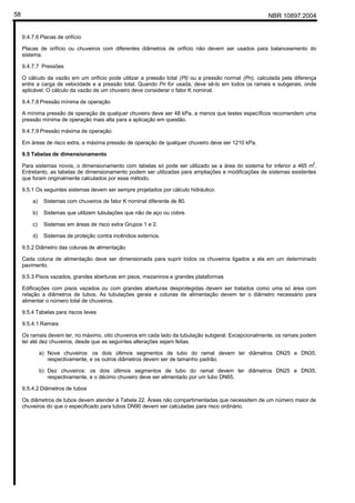 NBR 10897:200458
9.4.7.6 Placas de orifício
Placas de orifício ou chuveiros com diferentes diâmetros de orifício não devem ser usados para balanceamento do
sistema.
9.4.7.7 Pressões
O cálculo da vazão em um orifício pode utilizar a pressão total (Pt) ou a pressão normal (Pn), calculada pela diferença
entre a carga de velocidade e a pressão total. Quando Pn for usada, deve sê-lo em todos os ramais e subgerais, onde
aplicável. O cálculo da vazão de um chuveiro deve considerar o fator K nominal.
9.4.7.8 Pressão mínima de operação
A mínima pressão de operação de qualquer chuveiro deve ser 48 kPa, a menos que testes específicos recomendem uma
pressão mínima de operação mais alta para a aplicação em questão.
9.4.7.9 Pressão máxima de operação
Em áreas de risco extra, a máxima pressão de operação de qualquer chuveiro deve ser 1210 kPa.
9.5 Tabelas de dimensionamento
Para sistemas novos, o dimensionamento com tabelas só pode ser utilizado se a área do sistema for inferior a 465 m2
.
Entretanto, as tabelas de dimensionamento podem ser utilizadas para ampliações e modificações de sistemas existentes
que foram originalmente calculados por esse método.
9.5.1 Os seguintes sistemas devem ser sempre projetados por cálculo hidráulico:
a) Sistemas com chuveiros de fator K nominal diferente de 80.
b) Sistemas que utilizem tubulações que não de aço ou cobre.
c) Sistemas em áreas de risco extra Grupos 1 e 2.
d) Sistemas de proteção contra incêndios externos.
9.5.2 Diâmetro das colunas de alimentação
Cada coluna de alimentação deve ser dimensionada para suprir todos os chuveiros ligados a ela em um determinado
pavimento.
9.5.3 Pisos vazados, grandes aberturas em pisos, mezaninos e grandes plataformas
Edificações com pisos vazados ou com grandes aberturas desprotegidas devem ser tratados como uma só área com
relação a diâmetros de tubos. As tubulações gerais e colunas de alimentação devem ter o diâmetro necessário para
alimentar o número total de chuveiros.
9.5.4 Tabelas para riscos leves
9.5.4.1 Ramais
Os ramais devem ter, no máximo, oito chuveiros em cada lado da tubulação subgeral. Excepcionalmente, os ramais podem
ter até dez chuveiros, desde que as seguintes alterações sejam feitas.
a) Nove chuveiros: os dois últimos segmentos de tubo do ramal devem ter diâmetros DN25 e DN35,
respectivamente, e os outros diâmetros devem ser de tamanho padrão.
b) Dez chuveiros: os dois últimos segmentos de tubo do ramal devem ter diâmetros DN25 e DN35,
respectivamente, e o décimo chuveiro deve ser alimentado por um tubo DN65.
9.5.4.2 Diâmetros de tubos
Os diâmetros de tubos devem atender à Tabela 22. Áreas não compartimentadas que necessitem de um número maior de
chuveiros do que o especificado para tubos DN90 devem ser calculadas para risco ordinário.
 