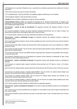 NBR 10897:20046
3.18.5 dispositivo de supervisão: Dispositivo para a supervisão das condições operacionais dos sistemas de chuveiros
automáticos.
3.18.6 ramais: Os tubos aos quais os chuveiros são fixados.
3.18.7 tubulações gerais: Tubos que alimentam as tubulações subgerais, diretamente ou com conexões.
3.18.8 tubulações subgerais: Tubos que alimentam os ramais.
3.19 fator K: Fator que define a capacidade de vazão do chuveiro automático
3.20 sensibilidade térmica: Medida da velocidade de operação de um elemento termo-sensível, na maneira como
instalado em um chuveiro específico. Uma medida da sensibilidade térmica é o índice de tempo de resposta (RTI) medido
sob condições padronizadas de teste.
3.21 chuveiros – quanto ao tipo de acionamento: Os seguintes chuveiros são utilizados conforme o tipo de
acionamento.
3.21.1 chuveiro automático: Chuveiro que possui elemento acionador termo-sensível, que se rompe ao atingir uma
temperatura pré-determinada, descarregando água sobre a área de incêndio.
3.21.2 chuveiro aberto: Chuveiro que não possui elementos acionadores ou termos-sensíveis.
3.22 chuveiros – quanto à distribuição de água: Os seguintes chuveiros são utilizados conforme o padrão de
distribuição de água.
3.22.1 chuveiro de cobertura extensiva: Tipo de chuveiro projetado para cobrir uma área maior do que a área de cobertura
de chuveiros padrão.
3.22.2 chuveiro de estilo antigo: Chuveiro que direciona 40% a 60%o da água para o teto e que é instalado com o defletor
pendente ou de pé.
3.22.3 chuveiro de gotas grandes: Tipo de chuveiro capaz de produzir gotas grandes de água, utilizado para controle de
alguns tipos de incêndios graves.
3.22.4 chuveiro tipo spray: Chuveiro cujo defletor direciona a água para baixo, lançando uma quantidade mínima de água,
ou nenhuma, para o teto.
3.22.5 difusores: Dispositivo para uso em aplicações que requerem formas especiais de distribuição de água, sprays
direcionais ou outras características incomuns.
3.23 chuveiros – quanto à velocidade de operação. Os seguintes chuveiros são utilizados conforme a velocidade de
operação.
3.23.1 chuveiros de resposta rápida: possuem elementos termos-sensíveis com RTI igual ou menor a 50 (metros-
segundos)
1/2
.
3.23.2 chuveiros de resposta padrão: possuem elementos termos-sensíveis com RTI igual ou maior a 80 (metros-segundos)
½
.
3.23.3 chuveiro de extinção precoce e resposta rápida (ESFR1)
): Tipo de chuveiro de resposta rápida utilizado para
extinção (e não simplesmente controle) de alguns tipos de incêndios graves.
3.23.4 chuveiro de resposta imediata (QR2)
): Tipo de chuveiro de resposta rápida utilizado para extinção (e não
simplesmente controle) de alguns tipos de incêndios.
3.23.5 chuveiro de resposta imediata e cobertura estendida: Tipo de chuveiro de resposta rápida projetados para cobrir
uma área maior do que a área de cobertura de chuveiros padrão.
3.23.6 chuveiro especial: Chuveiro ensaiado e certificado para uma aplicação específica.
3.24 chuveiros – quanto à orientação de instalação: Os chuveiros a seguir são definidos conforme a sua orientação de
instalação.
3.24.1 chuveiro em pé: Chuveiro projetado para ser instalado em uma posição na qual o jato de água é direcionado para
cima, contra o defletor.
3.24.2 chuveiro embutido: Chuveiro decorativo cujo corpo, ou parte dele, exceto a rosca, é montado dentro de um invólucro
embutido.
1)
ESFR: Early Suppression and Fast Response
2)
QR: Quick-response
 