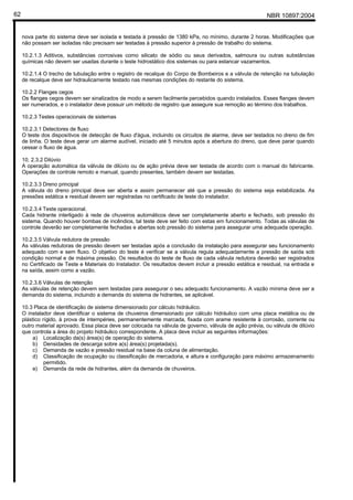 NBR 10897:200462
nova parte do sistema deve ser isolada e testada à pressão de 1380 kPa, no mínimo, durante 2 horas. Modificações que
não possam ser isoladas não precisam ser testadas à pressão superior à pressão de trabalho do sistema.
10.2.1.3 Aditivos, substâncias corrosivas como silicato de sódio ou seus derivados, salmoura ou outras substâncias
químicas não devem ser usadas durante o teste hidrostático dos sistemas ou para estancar vazamentos.
10.2.1.4 O trecho de tubulação entre o registro de recalque do Corpo de Bombeiros e a válvula de retenção na tubulação
de recalque deve ser hidraulicamente testado nas mesmas condições do restante do sistema.
10.2.2 Flanges cegos
Os flanges cegos devem ser sinalizados de modo a serem facilmente percebidos quando instalados. Esses flanges devem
ser numerados, e o instalador deve possuir um método de registro que assegure sua remoção ao término dos trabalhos.
10.2.3 Testes operacionais de sistemas
10.2.3.1 Detectores de fluxo
O teste dos dispositivos de detecção de fluxo d'água, incluindo os circuitos de alarme, deve ser testados no dreno de fim
de linha. O teste deve gerar um alarme audível, iniciado até 5 minutos após a abertura do dreno, que deve parar quando
cessar o fluxo de água.
10. 2.3.2 Dilúvio
A operação automática da válvula de dilúvio ou de ação prévia deve ser testada de acordo com o manual do fabricante.
Operações de controle remoto e manual, quando presentes, também devem ser testadas.
10.2.3.3 Dreno principal
A válvula do dreno principal deve ser aberta e assim permanecer até que a pressão do sistema seja estabilizada. As
pressões estática e residual devem ser registradas no certificado de teste do instalador.
10.2.3.4 Teste operacional.
Cada hidrante interligado à rede de chuveiros automáticos deve ser completamente aberto e fechado, sob pressão do
sistema. Quando houver bombas de incêndios, tal teste deve ser feito com estas em funcionamento. Todas as válvulas de
controle deverão ser completamente fechadas e abertas sob pressão do sistema para assegurar uma adequada operação.
10.2.3.5 Válvula redutora de pressão
As válvulas redutoras de pressão devem ser testadas após a conclusão da instalação para assegurar seu funcionamento
adequado com e sem fluxo. O objetivo do teste é verificar se a válvula regula adequadamente a pressão de saída sob
condição normal e de máxima pressão. Os resultados do teste de fluxo de cada válvula redutora deverão ser registrados
no Certificado de Teste e Materiais do Instalador. Os resultados devem incluir a pressão estática e residual, na entrada e
na saída, assim como a vazão.
10.2.3.6 Válvulas de retenção
As válvulas de retenção devem sem testadas para assegurar o seu adequado funcionamento. A vazão mínima deve ser a
demanda do sistema, incluindo a demanda do sistema de hidrantes, se aplicável.
10.3 Placa de identificação de sistema dimensionado por cálculo hidráulico.
O instalador deve identificar o sistema de chuveiros dimensionado por cálculo hidráulico com uma placa metálica ou de
plástico rígido, à prova de intempéries, permanentemente marcada, fixada com arame resistente à corrosão, corrente ou
outro material aprovado. Essa placa deve ser colocada na válvula de governo, válvula de ação prévia, ou válvula de dilúvio
que controla a área do projeto hidráulico correspondente. A placa deve incluir as seguintes informações:
a) Localização da(s) área(s) de operação do sistema.
b) Densidades de descarga sobre a(s) área(s) projetada(s).
c) Demanda de vazão e pressão residual na base da coluna de alimentação.
d) Classificação de ocupação ou classificação de mercadoria, e altura e configuração para máximo armazenamento
permitido.
e) Demanda da rede de hidrantes, além da demanda de chuveiros.
 