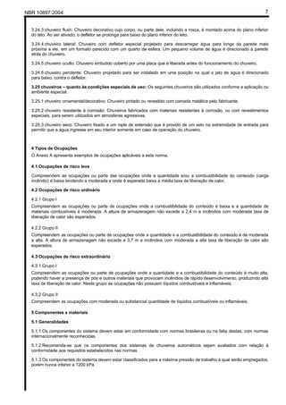 NBR 10897:2004 7
3.24.3 chuveiro flush: Chuveiro decorativo cujo corpo, ou parte dele, incluindo a rosca, é montado acima do plano inferior
do teto. Ao ser ativado, o defletor se prolonga para baixo do plano inferior do teto.
3.24.4 chuveiro lateral: Chuveiro com defletor especial projetado para descarregar água para longe da parede mais
próxima a ele, em um formato parecido com um quarto de esfera. Um pequeno volume de água é direcionado à parede
atrás do chuveiro.
3.24.5 chuveiro oculto: Chuveiro embutido coberto por uma placa que é liberada antes do funcionamento do chuveiro.
3.24.6 chuveiro pendente: Chuveiro projetado para ser instalado em uma posição na qual o jato de água é direcionado
para baixo, contra o defletor.
3.25 chuveiros – quanto às condições especiais de uso: Os seguintes chuveiros são utilizados conforme a aplicação ou
ambiente especial.
3.25.1 chuveiro ornamental/decorativo: Chuveiro pintado ou revestido com camada metálica pelo fabricante.
3.25.2 chuveiro resistente à corrosão: Chuveiros fabricados com materiais resistentes à corrosão, ou com revestimentos
especiais, para serem utilizados em atmosferas agressivas.
3.25.3 chuveiro seco: Chuveiro fixado a um niple de extensão que é provido de um selo na extremidade de entrada para
permitir que a água ingresse em seu interior somente em caso de operação do chuveiro.
4 Tipos de Ocupações
O Anexo A apresenta exemplos de ocupações aplicáveis a esta norma.
4.1 Ocupações de risco leve
Compreendem as ocupações ou parte das ocupações onde a quantidade e/ou a combustibilidade do conteúdo (carga
incêndio) é baixa tendendo a moderada e onde é esperada baixa a média taxa de liberação de calor.
4.2 Ocupações de risco ordinário
4.2.1 Grupo I
Compreendem as ocupações ou parte de ocupações onde a combustibilidade do conteúdo é baixa e a quantidade de
materiais combustíveis é moderada. A altura de armazenagem não excede a 2,4 m e incêndios com moderada taxa de
liberação de calor são esperados.
4.2.2 Grupo II
Compreendem as ocupações ou parte de ocupações onde a quantidade e a combustibilidade do conteúdo é de moderada
a alta. A altura de armazenagem não excede a 3,7 m e incêndios com moderada a alta taxa de liberação de calor são
esperados.
4.3 Ocupações de risco extraordinário
4.3.1 Grupo I
Compreendem as ocupações ou parte de ocupações onde a quantidade e a combustibilidade do conteúdo é muito alta,
podendo haver a presença de pós e outros materiais que provocam incêndios de rápido desenvolvimento, produzindo alta
taxa de liberação de calor. Neste grupo as ocupações não possuem líquidos combustíveis e inflamáveis.
4.3.2 Grupo II
Compreendem as ocupações com moderada ou substancial quantidade de líquidos combustíveis ou inflamáveis.
5 Componentes e materiais
5.1 Generalidades
5.1.1 Os componentes do sistema devem estar em conformidade com normas brasileiras ou na falta destas, com normas
internacionalmente reconhecidas.
5.1.2 Recomenda-se que os componentes dos sistemas de chuveiros automáticos sejam avaliados com relação à
conformidade aos requisitos estabelecidos nas normas.
5.1.3 Os componentes do sistema devem estar classificados para a máxima pressão de trabalho à qual serão empregados,
porém nunca inferior a 1200 kPa.
 