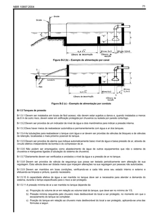 NBR 10897:2004 71
Figura B-2 (b) – Exemplo de alimentação por canal
Figura B-2 (c) – Exemplo de alimentação por conduto
B-1.5 Tanques de pressão
B-1.5.1 Devem ser instalados em locais de fácil acesso; não devem estar sujeitos a danos e, quando instalados a menos
de 6 m de outro risco, devem estar em edificação protegida por chuveiros ou isolada por parede corta-fogo.
B-1.5.2 Devem ser providos de um indicador de nível de água e dois manômetros para indicar a pressão interna.
B-1.5.3 Deve haver meios de reabastecer automática e permanentemente com água e ar dos tanques.
B-1.5.4 As tubulações para reabastecer o tanque com água e ar devem ser providas de válvulas de bloqueio e de válvulas
de retenção, localizadas o mais próximo possível do tanque.
B-1.5.5 Devem ser providos de alarme que indique automaticamente baixo nível de água e baixa pressão de ar, através de
circuito elétrico independente da bomba e do compressor de ar.
B-1.5.6 Não podem ser empregados como abastecimento de água de outros equipamentos que não o sistema de
chuveiros e mangueiras ligadas à tubulação do sistema de chuveiros.
B-1.5.7 Diariamente devem ser verificados e anotados o nível da água e a pressão de ar no tanque.
B-1.5.8 Devem ser providos de válvula de segurança que possa ser testada periodicamente sem alteração de sua
regulagem. Esta válvula deve ser dotada meios que impeçam alterações na sua regulagem por pessoas não autorizadas.
B-1.5.9 Devem ser mantidos em boas condições, verificando-se a cada três anos seu estado interno e externo e
efetuando-se limpeza e pintura, quando necessário.
B-1.5.10 A capacidade efetiva de água a ser mantida no tanque deve ser a necessária para atender a demanda do
sistema, durante o tempo especificado para o risco a ser protegido.
B-1.5.11 A pressão mínima de ar a ser mantida no tanque depende da:
a) Proporção do volume de ar em relação ao volume total do tanque, que deve ser no mínimo de 1/3;
b) Pressão mínima requerida pelo chuveiro mais desfavorável do local a ser protegido, no momento em que o
esvaziamento do tanque se completar;
c) Posição do tanque em relação ao chuveiro mais desfavorável do local a ser protegido, aplicando-se uma das
fórmulas a seguir.
 