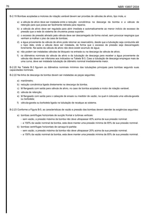 NBR 10897:200476
B-2.19 Bombas acopladas a motores de rotação variável devem ser providas de válvulas de alívio, tipo mola, e:
a) a válvula de alívio deve ser instalada entre a redução concêntrica na descarga da bomba e a válvula de
retenção para que possa ser facilmente retirada para reparos;
b) a válvula de alívio deve ser regulada para abrir imediata e automaticamente ao menor indício de excesso de
pressão que a rede do sistema de chuveiros possa suportar;
c) o excesso de pressão aliviado pela válvula deve ser descarregado de forma visível, sem provocar respingos que
venham a molhar o piso da casa de bombas;
d) a água proveniente da válvula de alívio pode retornar ao reservatório, desde que a tubulação seja conduzida até
o topo dele, onde a válvula deve ser instalada, de forma que o excesso de pressão seja descarregado
livremente. Na saída da válvula de alívio não deve existir acúmulo de água;
e) não podem ser instaladas válvulas de bloqueio na entrada ou na descarga da válvula de alívio;
f) os diâmetros nominais da válvula de alívio e da tubulação de descarga para receber a água proveniente da
válvula não devem ser inferiores aos indicados na Tabela B-3. Caso a tubulação de descarga empregue mais de
uma curva, deve ser instalada tubulação de diâmetro nominal imediatamente maior.
B-2.20 Na Tabela B-3 figuram os diâmetros nominais mínimos das tubulações principais para bombas segundo suas
capacidades nominais.
B-2.22 Na linha de descarga da bomba devem ser instaladas as peças seguintes:
a) manômetro;
b) redução concêntrica ligada diretamente na descarga da bomba;
c) tê flangeado com saída para válvula de alívio, no caso de bomba acoplada a motor de rotação variável;
d) válvula de retenção;
e) tê flangeado com saída para o cabeçote de ensaio ou medidor de vazão, na qual é colocada uma válvula-gaveta
ou borboleta;
f) válvula-gaveta ou borboleta ligada na tubulação de recalque ao sistema.
B-2.23 Conforme a Figura B-5, as características de vazão e pressão das bombas devem atender às exigências seguintes:
a) bombas centrífugas horizontais de sucção frontal e turbinas verticais:
- sem vazão, a pressão máxima da bomba não deve ultrapassar 40% acima de sua pressão nominal;
- a 150% da vazão nominal da bomba, esta deve manter uma pressão mínima de 65% de sua pressão nominal.
b) bombas centrífugas horizontais de carcaça bi-partida:
- sem vazão, a pressão máxima da bomba não deve ultrapassar 20% acima da sua pressão nominal;
- a 150% da vazão nominal da bomba, esta deve manter uma pressão mínima de 65% de sua pressão nominal.
 
