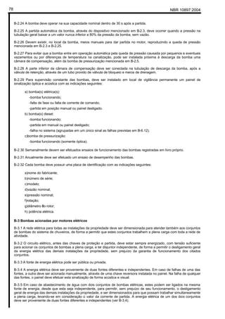 NBR 10897:200478
B-2.24 A bomba deve operar na sua capacidade nominal dentro de 30 s após a partida.
B-2.25 A partida automática da bomba, através do dispositivo mencionado em B-2.3, deve ocorrer quando a pressão na
tubulação geral baixar a um valor nunca inferior a 80% da pressão da bomba, sem vazão.
B-2.26 Devem existir, no local da bomba, meios manuais para dar partida no motor, reproduzindo a queda de pressão
mencionada em B-2.3 e B-2.25.
B-2.27 Para evitar que a bomba entre em operação automática pela queda de pressão causada por pequenos e eventuais
vazamentos ou por diferenças de temperatura na canalização, pode ser instalada próxima à descarga da bomba uma
câmara de compensação, além da bomba de pressurização mencionada em B-2.5.
B-2.28 A parte inferior da câmara de compensação deve ser conectada na tubulação de descarga da bomba, após a
válvula de retenção, através de um tubo provido de válvula de bloqueio e meios de drenagem.
B-2.29 Para supervisão constante das bombas, deve ser instalado em local de vigilância permanente um painel de
sinalização óptica e acústica com as indicações seguintes:
a) bomba(s) elétrica(s):
-bomba funcionando;
-falta de fase ou falta de corrente de comando;
-partida em posição manual ou painel desligado.
b) bomba(s) diesel:
-bomba funcionando;
-partida em manual ou painel desligado;
-falha no sistema (agrupadas em um único sinal as falhas previstas em B-6.12).
c)bomba de pressurização:
-bomba funcionando (somente óptica).
B-2.30 Semanalmente devem ser efetuados ensaios de funcionamento das bombas registradas em livro próprio.
B-2.31 Anualmente deve ser efetuado um ensaio de desempenho das bombas.
B-2.32 Cada bomba deve possuir uma placa de identificação com as indicações seguintes:
a)nome do fabricante;
b)número de série;
c)modelo;
d)vazão nominal;
e)pressão nominal;
f)rotação;
g)diâmetro ?do rotor;
h) potência elétrica.
B-3 Bombas acionadas por motores elétricos
B-3.1 A rede elétrica para todas as instalações da propriedade deve ser dimensionada para atender também aos conjuntos
de bombas do sistema de chuveiros, de forma a permitir que estes conjuntos trabalhem a plena carga com toda a rede de
atividade.
B-3.2 O circuito elétrico, antes das chaves de proteção e partida, deve estar sempre energizado, com tensão suficiente
para acionar os conjuntos de bombas a plena carga, e ter disjuntor independente, de forma a permitir o desligamento geral
da energia elétrica das demais instalações da propriedade, sem prejuízo da garantia de funcionamento dos citados
conjuntos.
B-3.3 A fonte de energia elétrica pode ser pública ou privada.
B-3.4 A energia elétrica deve ser proveniente de duas fontes diferentes e independentes. Em caso de falhas de uma das
fontes, a outra deve ser acionada manualmente, através de uma chave reversora instalada no painel. Na falha de qualquer
das fontes, o painel deve efetuar esta sinalização de forma acústica e visual.
B-3.5 Em caso de abastecimento de água com dois conjuntos de bombas elétricas, estes podem ser ligados na mesma
fonte de energia, desde que esta seja independente, para permitir, sem prejuízo de seu funcionamento, o desligamento
geral de energia das demais instalações da propriedade, e ser dimensionados para que possam trabalhar simultaneamente
a plena carga, levando-se em consideração o valor da corrente de partida. A energia elétrica de um dos dois conjuntos
deve ser proveniente de duas fontes diferentes e independentes (ver B-3.4).
 