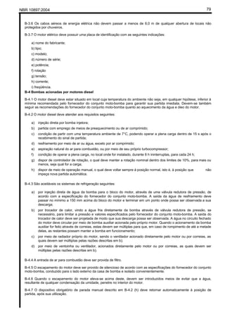 NBR 10897:2004 79
B-3.6 Os cabos aéreos de energia elétrica não devem passar a menos de 6,0 m de qualquer abertura de locais não
protegidos por chuveiros.
B-3.7 O motor elétrico deve possuir uma placa de identificação com as seguintes indicações:
a) nome do fabricante;
b) tipo;
c) modelo;
d) número de série;
e) potência;
f) rotação
g) tensão;
h) corrente;
i) freqüência.
B-4 Bombas acionadas por motores diesel
B-4.1 O motor diesel deve estar situado em local cuja temperatura do ambiente não seja, em qualquer hipótese, inferior à
mínima recomendada pelo fornecedor do conjunto moto-bomba para garantir sua partida imediata. Devem-se também
seguir as recomendações do fornecedor do conjunto moto-bomba quanto ao aquecimento da água e óleo do motor.
B-4.2 O motor diesel deve atender aos requisitos seguintes:
a) injeção direta por bomba injetora;
b) partida com emprego de meios de preaquecimento ou de ar comprimido;
c) condição de partir com uma temperatura ambiente de 7°C, podendo operar a plena carga dentro de 15 s após o
recebimento do sinal de partida;
d) resfriamento por meio de ar ou água, exceto por ar comprimido;
e) aspiração natural do ar para combustão, ou por meio de seu próprio turbocompressor;
f) condição de operar a plena carga, no local onde for instalado, durante 6 h ininterruptas, para cada 24 h;
g) dispor de controlador de rotação, o qual deve manter a rotação nominal dentro dos limites de 10%, para mais ou
menos, seja qual for a carga;
h) dispor de meio de operação manual, o qual deve voltar sempre à posição normal, isto é, à posição que não
impeça nova partida automática.
B-4.3 São aceitáveis os sistemas de refrigeração seguintes:
a) por injeção direta de água da bomba para o bloco do motor, através de uma válvula redutora de pressão, de
acordo com a especificação do fornecedor do conjunto moto-bomba. A saída da água de resfriamento deve
passar no mínimo a 150 mm acima do bloco do motor e terminar em um ponto onde possa ser observada a sua
descarga;
b) por trocador de calor, vindo a água fria diretamente da bomba através de válvula redutora de pressão, se
necessário, para limitar a pressão e valores especificados pelo fornecedor do conjunto moto-bomba. A saída do
trocador de calor deve ser projetada de modo que sua descarga possa ser observada. A água no circuito fechado
do motor deve circular por meio de bomba auxiliar acionada pelo próprio motor. Quando o acionamento da bomba
auxiliar for feito através de correias, estas devem ser múltiplas para que, em caso de rompimento de até a metade
delas, as restantes possam manter a bomba em funcionamento;
c) por meio de radiador próprio do motor, sendo o ventilador acionado diretamente pelo motor ou por correias, as
quais devem ser múltiplas pelas razões descritas em b);
d) por meio de ventoinha ou ventilador, acionados diretamente pelo motor ou por correias, as quais devem ser
múltiplas pelas razões descritas em b).
B-4.4 A entrada de ar para combustão deve ser provida de filtro.
B-4.5 O escapamento do motor deve ser provido de silencioso de acordo com as especificações do fornecedor do conjunto
moto-bomba, conduzido para o lado externo da casa de bomba e isolado convenientemente.
B-4.6 Quando o escapamento do motor eleva-se acima deste, devem ser introduzidos meios de evitar que a água,
resultante de qualquer condensação da umidade, penetre no interior do motor.
B-4.7 O dispositivo obrigatório de parada manual descrito em B-4.2 (h) deve retornar automaticamente à posição de
partida, após sua utilização.
 