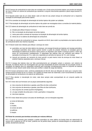 NBR 10897:200480
B-4.8 O tanque de combustível do motor deve ser montado com o fundo acima da bomba injetora, ser provido de indicador
de nível, e conter um volume de combustível que mantenha o conjunto moto-bomba operando a plena carga durante 8 h,
no mínimo.
B-4.9 Quando existir mais de um motor diesel, cada um deve ter seu próprio tanque de combustível com a respectiva
tubulação de alimentação para bomba injetora.
B-4.10 As conexões da tubulação de alimentação da bomba injetora não podem ser soldadas.
B-4.11 Na tubulação de alimentação da bomba injetora não podem ser empregados tubos e conexões de material plástico.
B-4.12 O sistema de alimentação de combustível do motor deve ser provido de:
a) tampão para efetuar limpeza no tanque;
b) filtro na tubulação de alimentação da bomba injetora;
c) meios para evitar a entrada de impurezas na tubulação de alimentação da bomba injetora;
d) drenos de ar no sistema de alimentação de combustível.
B-4.13 Além do volume de combustível no tanque, requerido em B-4.8, deve existir na propriedade uma reserva adicional
de combustível dentro dos mesmos requisitos.
B-4.14 Devem existir dois métodos para efetuar o arranque do motor:
a) automático, por meio de motor elétrico de arranque, com energia fornecida por baterias com recarga automática.
O arranque automático deve operar quando ocorrer a queda de pressão hidráulica na tubulação geral de
alimentação do sistema de chuveiros e deve possuir um dispositivo para repetir o arranque quando o motor não
entrar em funcionamento imediatamente. A capacidade das baterias deve ser suficiente para efetuar 10
operações de arranque de 15 s, cada uma, separadas por períodos de repouso de 15 s, sem recarga;
b) manual, por manivela, se o tamanho do motor permitir; ou pelo mesmo motor de arranque do motor diesel, se
existirem baterias separadas para o arranque manual.
B-4.15 A recarga das baterias deve ser feita automaticamente por carregador próprio e exclusivo, com sistema de
flutuação. As baterias devem ser recarregadas sem que haja necessidade de serem removidas de sua posição normal. O
carregador de baterias deve ter capacidade suficiente para recarregar simultaneamente todos os conjuntos de baterias
existentes no local. Devem existir ainda meios para verificar o estado de carga das baterias.
B-4.16 O ensaio semanal do motor, conforme estabelecido em B-2.30, deve ser efetuado de modo que o conjunto moto-
bomba funcione durante 30 min no mínimo. Por ocasião do ensaio deve ser observado o bom funcionamento do sistema
de alimentação do combustível e do sistema de resfriamento.
B-4.17 Para atender à manutenção do motor, este deve sempre estar acompanhado de um conjunto padrão de
ferramentas.
B-4.18 O motor deve ser fornecido com as peças sobressalentes seguintes:
a) dois conjuntos de elementos e gaxetas, para filtros de óleo combustível;
b) dois conjuntos de elementos e gaxetas, para filtros de óleo lubrificante;
c) dois conjuntos de correias (quando empregadas);
d) um jogo completo de juntas para o motor, guarnições e mangueiras;
e) dois bicos injetores.
B-4.19 O motor diesel deve possuir uma placa de identificação, com as indicações seguintes:
a) nome do fabricante;
b) tipo;
c) modelo;
d) número de série;
e) potência;
f) rotação.
B-5 Painel de comando para bombas acionadas por motores elétricos
B-5.1 O painel de comando para proteção e partida automática do motor elétrico da bomba deve ser selecionado de
acordo com a potência em HP do motor, podendo ser de partida direta, partida em estrela-triângulo ou compensador de
partida, devidamente aterrado.
 