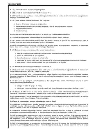 NBR 10897:2004 81
B-5.2 O sistema de partida deve ser do tipo magnético.
B-5.3 O período de aceleração do motor não deve exceder 10 s.
B-5.4 O painel deve ser localizado o mais próximo possível do motor da bomba, e convenientemente protegido contra
respingos provenientes desta.
B-5.5 O painel deve ser fornecido, no mínimo, com o seguinte:
a) desenho dimensional e leiaute de componentes;
b) diagrama da régua de bornes numerada, indicando a ligação dos equipamentos externos;
c) diagrama elétrico interno;
d) lista de materiais.
B-5.6 Todos os fios e cabos devem ser alinhados de acordo com o diagrama elétrico fornecido.
B-5.7 Todos os bornes devem ser identificados de acordo com o diagrama elétrico fornecido.
B-5.8 O alarme acústico do painel não deve ter chave “liga-desliga”. Deve ser do tipo que, uma vez cancelado por botão de
impulso, deve tocar automaticamente quando surgir um novo evento.
B-5.9 Os motores elétricos com corrente nominal até 200 ampéres devem ser protegidos por fusíveis NH ou disjuntores.
Acima deste valor, a proteção deve ser feita somente por disjuntores.
B-5.10 Os disjuntores devem ter as seguintes características elétricas:
a) valor de corrente nominal maior que 115% da corrente nominal do motor a plena carga;
b) sensor de sobrecorrente do tipo magnético;
c) dispositivo de abertura em caso de curto-circuito;
d) capacidade de ruptura maior que o valor da corrente de curto-circuito estabelecida no circuito onde é utilizado;
e) deve permitir a partida normal do motor, sem que ocorra abertura do disjuntor.
B-5.11 A tensão de comando do painel não deve exceder 220 V.
B-5.12 Quando forem empregados fusíveis, deve existir junto ao painel no mínimo um jogo de fusíveis de reserva, com
respectiva ferramenta para remoção e colocação dos fusíveis.
B-5.13 Na porta do painel, junto à chave de proteção e partida automática do conjunto da bomba, devem ser colocadas
lâmpadas indicadoras da disponibilidade de energia elétrica. Estas lâmpadas devem ser em pares ou, quando únicas, de
filamentos duplos.
B-5.14 Os fusíveis que protegem o circuito elétrico da chave de proteção e partida automática do conjunto da bomba
devem ser dimensionados de modo a:
a) proteger os cabos de ligação do motor;
b) interromper a corrente elétrica a tempo de impedir que circunstâncias anormais possam danificar o motor.
B-5.15 No caso de falha de fase ou baixa tensão, a chave de proteção e partida automática do conjunto da bomba deve
desligar-se e retornar automaticamente à posição normal, quando a tensão elétrica voltar ao seu valor normal.
B-5.16 Não é permitido o uso de relês térmicos no circuito elétrico da chave de proteção e partida automática do conjunto
da bomba; porém, isto é permitido para efeito de sinalização.
B-6 Painel de comando para bombas acionadas por motores diesel
B-6.1 Deve ser constituído de um gabinete adequado para abrigar convenientemente os dispositivos e componentes de
sinalização acústica e óptica descritos em B-6.2 a B-6.14, bem como as réguas de bornes. A proteção elétrica deve ser
feita por fusíveis DIAZED, NH ou disjuntores adequados.
B-6.2 Deve ter dispositivo de partida automática pela queda da pressão hidráulica na rede do sistema de chuveiros,
acusada por pressostato instalado na linha de descarga da bomba, como mencionado em B-2.3 e B-2.6.
B-6.3 A partida automática deve possuir um ciclo de tentativas e pausas de partida, fixado em 10 períodos de arranque de
aproximadamente 15 s, separados por 5 períodos de repouso de no máximo 15 s. Caso o motor não dê partida depois de
ter completado o ciclo de “tentativas e pausas de partida”, o painel de comando deve interromper qualquer tentativa
adicional de partida e sinalizar, de forma acústica e óptica, falha de partida.
B-6.4 A corrente elétrica para as partidas deve ser fornecida por dois jogos de baterias, que são interligados com o painel
de comando, permitindo a partida automática e manual do motor com cada jogo de baterias. A corrente elétrica de partida
 
