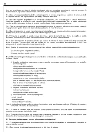 NBR 10897:200482
deve ser fornecida por um jogo de baterias, depois pelo outro, em operações sucessivas do motor de arranque. As
mudanças de um jogo para o outro devem ser automáticas, exceto para as partidas manuais.
B-6.5 Caso um dos jogos de baterias de B-6.4 esteja inoperante ou com sua carga baixa, a seqüência de arranques de B-
6.3 deve ser efetuada pelo jogo de baterias que ofereça condições adequadas.
B-6.6 Deve ter dispositivo de partida manual através de duas botoeiras, uma para cada jogo de baterias. As botoeiras
devem ser montadas de modo a não sofrer interferências do pressostato mencionado em B-6.2. A partida manual deve
permitir, também, a operação contínua do conjunto moto-bomba até ele ser desligado manualmente.
B-6.7 Deve ter dispositivo de partida manual, sem intervenção do painel de comando, utilizando dois contatores instalados
no próprio motor, ligados diretamente à alimentação das baterias do motor de arranque.
B-6.8 Deve ter dispositivo de parada manual através de botoeira ligada nos circuitos automáticos, que somente desliga o
motor quando as causas que derem partida neste voltarem à posição normal.
B-6.9 Concluída a operação de parada manual do motor, o painel de comando deve tornar à posição de partida
automática, de tal modo que, quando solicitado novamente, o motor dê partida automaticamente.
B-6.10 Deve ter dispositivo de parada automática por excesso de rotação do motor, quando esta atingir cerca de 20%
acima da nominal. Este dispositivo deve ser formado por um contator que desliga automaticamente o motor, com
acionamento de um alarme acústico no painel de comando.
B-6.11 O painel de comando deve ser dotado de uma chave seletora, para posicioná-lo nas condições seguintes:
a) automático: painel em partida automática;
b) manual: painel em partida manual.
B-6.12 A face frontal do gabinete do painel de comando deve ser dotada das sinalizações ópticas para acusar as situações
indicadas a seguir:
a) lâmpadas sinalizadoras separadas e um alarme acústico comum para acusar defeitos causados nas condições
anormais seguintes:
-sistema automático desligado;
-baixa pressão de óleo no sistema de lubrificações;
-baixa pressão na rede de chuveiros (ver Nota);
-aquecimento excessivo da água de arrefecimento;
-falha na partida automática do motor;
-desligamento do motor por excesso de rotação;
-jogo de baterias nº 1 e/ou nº 2 descarregado, com sinalizações distintas;
-falta de tensão de CA no carregador de baterias;
-nível baixo no reservatório de combustível.
b) lâmpadas sinalizadoras, separadas, indicando:
-teste semanal acionado;
-preaquecimento ligado, se for o caso.
c) botoeiras separadas para as ações seguintes:
- parada manual;
- teste de lâmpadas;
- silenciador do alarme acústico.
Nota: A sinalização de baixa pressão na rede de chuveiros deve surgir quando esta pressão cair 30% abaixo da pressão a
ser mantida pela bomba de pressurização.
B-6.13 O painel de comando deve ser localizado o mais próximo possível do motor da bomba e convenientemente
protegido contra respingos provenientes desta.
B-6.14 O alarme acústico do painel não deve ter chave “liga-desliga”. Deve ser do tipo que, uma vez cancelado por botão
de impulso, deve tocar automaticamente quando surgir um novo evento.
B.7 Carregador de baterias para bombas acionadas por motores diesel
B-7.1 O carregador de baterias deve ser duplo automático, com flutuação de carga para as baterias serem carregadas no
local da casa das bombas.
B-7.2 Deve carregar simultânea e independentemente os dois jogos de baterias.
 