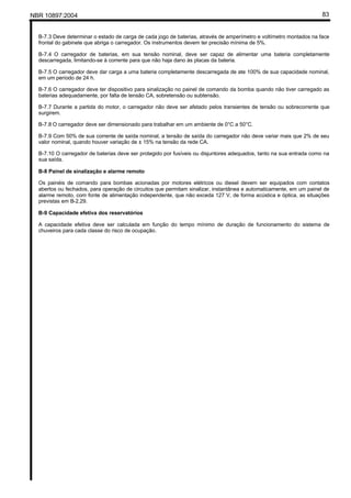 NBR 10897:2004 83
B-7.3 Deve determinar o estado de carga de cada jogo de baterias, através de amperímetro e voltímetro montados na face
frontal do gabinete que abriga o carregador. Os instrumentos devem ter precisão mínima de 5%.
B-7.4 O carregador de baterias, em sua tensão nominal, deve ser capaz de alimentar uma bateria completamente
descarregada, limitando-se à corrente para que não haja dano às placas da bateria.
B-7.5 O carregador deve dar carga a uma bateria completamente descarregada de ate 100% de sua capacidade nominal,
em um período de 24 h.
B-7.6 O carregador deve ter dispositivo para sinalização no painel de comando da bomba quando não tiver carregado as
baterias adequadamente, por falta de tensão CA, sobretensão ou subtensão.
B-7.7 Durante a partida do motor, o carregador não deve ser afetado pelos transientes de tensão ou sobrecorrente que
surgirem.
B-7.8 O carregador deve ser dimensionado para trabalhar em um ambiente de 0°C a 50°C.
B-7.9 Com 50% de sua corrente de saída nominal, a tensão de saída do carregador não deve variar mais que 2% de seu
valor nominal, quando houver variação de ± 15% na tensão da rede CA.
B-7.10 O carregador de baterias deve ser protegido por fusíveis ou disjuntores adequados, tanto na sua entrada como na
sua saída.
B-8 Painel de sinalização e alarme remoto
Os painéis de comando para bombas acionadas por motores elétricos ou diesel devem ser equipados com contatos
abertos ou fechados, para operação de circuitos que permitam sinalizar, instantânea e automaticamente, em um painel de
alarme remoto, com fonte de alimentação independente, que não exceda 127 V, de forma acústica e óptica, as situações
previstas em B-2.29.
B-9 Capacidade efetiva dos reservatórios
A capacidade efetiva deve ser calculada em função do tempo mínimo de duração de funcionamento do sistema de
chuveiros para cada classe do risco de ocupação.
 