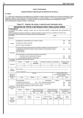 NBR 10897:200484
Anexo C (informativo)
Inspeção Rotineira e Manutenção dos Sistemas de Chuveiros
C-1 Geral
C-1.1 Este Anexo apresenta recomendações para inspeções e testes iniciais de sistemas de chuveiros automáticos e para
inspeções, testes e manutenção de rotina. Recomenda-se o uso das Tabelas C-1 e C-2 como guias para realização dos
testes dos sistemas recém-instalados. A Tabela C-3 deve ser usada para determinar as freqüências mínimas
recomendadas para inspeções, testes e manutenção.
Tabela C1 - Registro de testes e materiais para tubulação aérea
REGISTRO DE TESTE E MATERIAIS PARA TUBULAÇÃO AÉREA
PROCEDIMENTO
A conclusão dos trabalhos, inspeção e testes, deve ser feita pelo instalador e testemunhado pelo representante do
proprietário.
Todos os problemas devem ser resolvidos e o sistema colocado em serviço antes que o instalador se retire da obra.
Este registro deve ser preenchido e assinado pelas partes representadas.
Proprietário Data
Endereço
Instalação em conformidade com o aceito no projeto Sim Não
Equipamento usado é aprovado Sim NãoProjeto
Se não, explicar divergências:
O responsável pelos equipamentos de combate a incêndios foi Instruído quanto à
localização de válvulas de controle e sobre cuidados e manutenção dos novos
equipamentos?
Sim Não
Se não, explicar:
Foram deixadas no local cópias dos seguintes documentos?
1. Instruções sobre componentes do sistema Sim Não
Instruções
2. Instruções de cuidados e manutenção Sim Não
Localização
do sistema
Edificações atendidas pelo sistema:
Marca Modelo Ano de
fabricação
Tamanho do orifício Quantidade Temperatura de
operação
Chuveiros
Tubos e
conexões
Tipo de tubo ________________________________________________________________________
Tipo de acessórios ___________________________________________________________________
Alarme Tempo máximo para
funcionamento através de dreno
de fim de linha
Tipo Marca Modelo min seg
Válvula de
alarme ou
indicador de
vazão
Funcionamento Pneumático Elétrico Hidráulico
Tubulação supervisionada Sim Não Detecção supervisionada Sim Não
Válvula operada através de comando remoto, manual ou combinado? Sim Não
Há facilidade de acesso para cada circuito em teste? Sim Não
Se não, explicar
Marca Modelo Cada circuito aciona
alarme de supervisão?
Cada circuito opera
acionador de válvula?
Tempo máximo para
acionamento
Sim Não Sim Não __min. ___seg.
Válvulas de
ação prévia e
dilúvio
Pressão estática
Pressão
residualLocalização e
pavimento
Marca e
modelo
Set point
Entrada Saída Entrada Saída
Vazão
(L/min)Teste de
válvula
redutora de
pressão
 