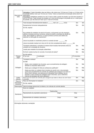 NBR 10897:2004 85
Descrição de
teste
Hidrostático: O teste hidrostático deve ser feitos a não menos que 13,6 bars por 2 horas, ou 3,4 bars acima
da pressão estática maior que 10,2 bar por 2 horas. Todos os vazamentos da tubulação aérea devem ser
estancados.
Pneumático: Estabelecer pressão do ar de 2,7 bars e medir a perda de pressão, que não deve exceder 0,1
bar em 24 horas. Testar tanques de pressão com nível normal de água e de pressão de ar, e medir perda
de pressão, que não deve ser maior que 0,1 bars em 24 horas
Toda tubulação hidrostaticamente testada a _______ bars por _______ horas Sim Sim
Equipamentos funcionam adequadamente Sim Sim
Se não, explicar:
Na qualidade de instalador da rede de chuveiros, você garante que não empregou
aditivos e produtos químicos corrosivos, silicato de sódio ou derivados de silicato de
sódio, água salgada ou salmoura, ou outros produtos químicos para testes dos
sistemas ou interrupção de vazamentos?
Sim Não
Leitura da pressão no manômetro próximo à conexão de teste: ________ bar
Leitura da pressão residual com dreno de fim de linha completamente aberto: ________ bar
Tubulação subterrânea e conexões do sistema foram lavadas internamente antes da
conexão com a tubulação de chuveiros
Sim Não
Lavado pelo instalador da tubulação subterrânea Sim Não
Se foram usadas buchas em concreto, há amostra de testes? Sim Não
Testes
Se não explicar
Flanges
cegos
Nº em uso: Localização: Nº removidos:
Tubulação é soldada? Sim Não
Se SIM:
Atesta, como instalador dos chuveiros, que os procedimentos de soldagem
atendem os requisitos desta norma?
Sim Não
Atesta que a soldagem foi feita por profissional qualificado? Sim NãoSoldagem
Atesta que todos os cuidados foram tomados em acordo com o documentado
quanto aos procedimentos de controle de qualidade para assegurar que todos os
discos foram retirados, que aberturas em tubulações foram alisadas, que as
escórias e outros resíduos de soldagem foram removidos, que os diâmetros
internos da tubulação não foram alterados?
Sim Não
Cortes
(discos)
Atesta que há sistema de controle para assegurar que todos os discos de corte foram
removidos
Sim Não
Placa de informações foi instalada? Sim NãoPlaca de
informações
hidráulicas
Se não, explicar
Observações Data de entrega operacional do sistema, com válvulas de controle abertas:
Nome do instalador
Testemunhas
Representante do proprietário (assinatura) Cargo Data
Assinaturas
Representante do instalador (assinatura) Cargo Data
Informações adicionais e anotações:
 