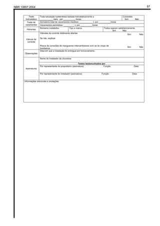 NBR 10897:2004 87
Teste
hidrostático
Toda tubulação subterrânea testada hidrostaticamente a
___________ bars por __________ horas
Conexões
Sim Não
Somatória total de vazamentos medidos: ___________ L por __________horasTeste de
vazamentos Vazamentos permitidos: _________ L por __________horas
Hidrantes
Números instalados Tipo e marca Todos operam satisfatoriamente
Sim Não
Válvulas de controle totalmente abertas
Sim Não
Se não, explicar
Válvula de
controle
Rosca de conexões de mangueiras intercambiáveis com as do corpo de
bombeiros
Sim Não
Observações
Data em que a instalação foi entregue em funcionamento
Nome do instalador de chuveiros
Testes testemunhados por
Por representante do proprietário (assinatura) Função Data
Assinaturas
Por representante do instalador (assinatura) Função Data
Informações adicionais e anotações
 