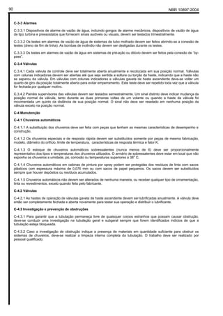 NBR 10897:200490
C-3-3 Alarmes
C-3.3.1 Dispositivos de alarme de vazão de água, incluindo gongos de alarme mecânicos, dispositivos de vazão de água
de tipo turbina e pressostatos que fornecem sinais audíveis ou visuais, devem ser testados trimestralmente.
C-3.3.2 Os testes em alarmes de vazão de água de sistemas de tubo molhado devem ser feitos abrindo-se a conexão de
testes (dreno de fim de linha). As bombas de incêndio não devem ser desligadas durante os testes.
C.3.3.3 Os testes em alarmes de vazão de água em sistemas de pré-ação ou dilúvio devem ser feitos pela conexão de “by-
pass”.
C-3.4 Válvulas
C.3.4.1 Cada válvula de controle deve ser totalmente aberta anualmente e recolocada em sua posição normal. Válvulas
com colunas indicadoras devem ser abertas até que seja sentida a soltura ou torção da haste, indicando que a haste não
se separou da válvula. Em válvulas com colunas indicadoras e válvulas gaveta de haste ascendente deve-se voltar um
quarto de giro da posição totalmente aberta para evitar emperramento. Este teste deve ser repetido toda vez que a válvula
for fechada por qualquer motivo.
C.3.4.2 Painéis supervisores das válvulas devem ser testados semestralmente. Um sinal distinto deve indicar mudança da
posição normal da válvula, tanto durante as duas primeiras voltas de um volante ou quando a haste da válvula foi
movimentada um quinto da distância de sua posição normal. O sinal não deve ser resetado em nenhuma posição da
válvula exceto na posição normal.
C-4 Manutenção
C-4.1 Chuveiros automáticos
C-4.1.1 A substituição dos chuveiros deve ser feita com peças que tenham as mesmas características de desempenho e
construção.
C-4.1.2 Os chuveiros especiais e de resposta rápida devem ser substituídos somente por peças de mesma fabricação,
modelo, diâmetro do orifício, limite de temperatura, características de resposta térmica e fator K.
C-4.1.3 O estoque de chuveiros automáticos sobressalentes (nunca menos de 6) deve ser proporcionalmente
representativo dos tipos e temperaturas dos chuveiros utilizados. O armário de sobressalentes deve estar em local que não
exponha os chuveiros a umidade, pó, corrosão ou temperaturas superiores a 38
o
C.
C-4.1.4 Chuveiros automáticos em cabinas de pintura por spray podem ser protegidas dos resíduos de tinta com sacos
plásticos com espessura máxima de 0,076 mm ou com sacos de papel pequenos. Os sacos devem ser substituídos
sempre que houver depósitos ou resíduos acumulados.
C-4.1.5 Chuveiros automáticos não devem ser alterados de nenhuma maneira, ou receber qualquer tipo de ornamentação,
tinta ou revestimentos, exceto quando feito pelo fabricante.
C-4.2 Válvulas
C-4.2.1 As hastes de operação de válvulas gaveta de haste ascendente devem ser lubrificadas anualmente. A válvula deve
então ser completamente fechada e aberta novamente para testar sua operação e distribuir o lubrificante.
C-4.3 Investigação e prevenção de obstruções
C-4.3.1 Para garantir que a tubulação permaneça livre de quaisquer corpos estranhos que possam causar obstrução,
deve-se conduzir uma investigação na tubulação geral e subgeral sempre que forem identificados indícios de que a
tubulação esteja bloqueada.
C-4.3.2 Caso a investigação de obstrução indique a presença de materiais em quantidade suficiente para obstruir os
sistemas de chuveiros, deve-se realizar a limpeza interna completa da tubulação. O trabalho deve ser realizado por
pessoal qualificado.
 