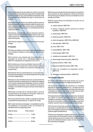 4 NBR 11578/1991
5.2.2 A contribuiçãodoteordecloretosdocimentonoteortotal
decloretosdoconcretosolúveisemáguadeveserdeterminada
quandosecomprovarqueoteortotaldessecomponentevenha
a comprometer a durabilidade da peça ou da estrutura de
concreto.
5.2.3 A determinação do teor de material pozolânico deve ser
realizada mediante ensaio de determinação de resíduo inso-
lúvel, conforme a NBR 8347, levando-se em consideração a
insolubilidade parcial do clínquer e a solubilidade parcial do
material pozolânico.
5.2.4 Sempre que solicitado, deve ser efetuada a determi-
nação do índice de consistência da argamassa normal, cujos
valores devem ser estabelecidos de comum acordo pelas
partesinteressadas.
5.2.5 Pode ser exigida a limitação do tempo máximo de início
depega.
6 Inspeção
6.1Devemser dadasaoconsumidortodas asfacilidadespara
uma cuidadosa inspeção e amostragem do cimento a ser
entregue.
6.2 O cimento a ser ensaiado pelo consumidor deve ser
amostrado de acordo com a metodologia expressa na
NBR5741,ressalvando-seodispostoem6.3,6.4e6.5.
6.3 Considera-se um lote a quantidade máxima de 30 t, re-
ferente ao cimento oriundo de um mesmo produtor, entregue
na mesma data e mantido nas mesmas condições de ar-
mazenamento.
6.4 Cada lote deve ser representado por uma amostra com-
posta de dois exemplares, com aproximadamente 25 kg cada
um,pré-homogeneizados.
6.5 Cada um dos exemplares deve ser acondicionado em
recipienteherméticoeimpermeável,dematerialnão-reagente
com o cimento, devidamente identificado, sendo um enviado
ao laboratório para ensaios e outro mantido em local seco e
protegido, como testemunha para eventual comprovação de
resultados.
6.6 Quando a amostra não for retirada da fábrica, deve ser
acompanhada de informações do fornecedor, data de re-
cebimentoecondiçõesdearmazenamento.
6.7 O prazo decorrido entre a coleta e a chegada do exemplar
aolaboratóriodeensaiodeveser,nomáximo,de10dias.
6.8 A contar da data de amostragem, os resultados do ensaio
de resistência à compressão devem ser fornecidos ao
solicitantedentrodosseguintesprazos:
Idadedoensaio Prazo máximo
03dias ------------------------------------ 13dias
07dias ------------------------------------- 17dias
28dias ------------------------------------- 38dias
6.9 O prazo para entrega dos demais ensaios de caracteriza-
ção do produto não deve ultrapassar o fixado em 6.8 para o
fornecimento dos resultados do ensaio de resistência à com-
pressãoaos28dias.
6.10 Os ensaios devem ser realizados de acordo com os
seguintesmétodos:
a) resíduoinsolúvel-NBR5744;
b) resíduo insolúvel quando adiciona-se material
pozolânico-NBR8347;
c) perdaaofogo-NBR5743;
d) trióxidodeenxofre-NBR5745;
e) óxido demagnésio-NBR5742ouNBR9203;
f) áreaespecífica-NBR7224;
g) finura-NBR11579;
h) expansibilidade-NBR11582;
i) tempodepega-NBR11581;
j) resistênciaàcompressão-NBR7215;
k) determinaçãodoteordeescória-NBR5754;
l) anidridocarbônico-NBR11583;
m) águadeconsistênciadapasta-NBR11580;
n) índice de consistência da argamassa normal -
NBR7215;
o) atividadedomaterialpozolânico-NBR5752.
7 Aceitação e rejeição
7.1 O lote é automaticamente aceito sempre que os resul-
tadosdosensaiosatenderemàsexigênciasdestaNorma.
7.2 Quando os resultados não atenderem às condições
específicas constantes desta Norma, o impasse deve ser
resolvido por meio da utilização do exemplar reservado para
a repetição dos ensaios, que devem ser efetuados em labo-
ratórioescolhidoporconsensoentreaspartes.
7.3Independentementedasexigênciasanteriores,nãodevem
ser aceitos os cimentos entregues em sacos rasgados,
molhadosouavariadosduranteotransporte.Domesmomodo,
não devem ser aceitos cimentos transportados a granel ou
contêiner,quandohouversinaisevidentesdecontaminação.
7.4 O cimento armazenado a granel ou contêiner por mais de
seismeses,ouarmazenadoemsacospormaisdetrêsmeses,
deve ser reensaiado, podendo ser rejeitado se não satisfizer a
qualquerexigênciadestaNorma.
7.5 Sacos que apresentem variação superior a 2%, para mais
ou para menos, dos50 kg líquidos, devem ser rejeitados. Se a
massa média dos sacos, em qualquer lote, obtida pela pesa-
gem de 30 unidades tomadas ao acaso, for menor que 50 kg,
todoolotedeveserrejeitado.
/ANEXO
 