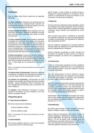 2 NBR 11785:1997
3 Definições
Para os efeitos desta Norma, aplicam-se as seguintes
definições.
3.1 barra antipânico: Dispositivo de destravamento da
folha de uma porta, na posição fechada, acionado me-
diante pressão exercida no sentido de abertura, em uma
barra horizontal fixada na face da folha.
3.2 barra antipânico simples: Barra antipânico com uma
única barra acionadora, destinada à utilização em portas
com uma única folha, possuindo pelo menos um ponto
de travamento.
3.3 barra antipânico dupla: Barra antipânico destinada
à utilização em portas com duas folhas, com uma barra
acionadora em cada folha, possuindo em uma delas (a
que deve fechar em primeiro lugar) um ou dois pontos de
travamento (superior ou superior e inferior) e na outra (a
que se sobrepõe) pelo menos um ponto de travamento
(contra a primeira folha). O acionamento de qualquer uma
das barras deve abrir pelo menos a folha respectiva.
3.4 barra acionadora: Componente da barra antipânico,
fixado horizontalmente na face da folha, cujo acionamento,
em qualquer ponto de seu comprimento, libera a folha da
porta de sua posição de travamento, no sentido da aber-
tura. A barra pode ser de acionamento horizontal ou
radial.
NOTA - Os exemplos de barras acionadoras encontram-se nas
figuras A.1 e A.2.
3.5 selecionador de fechamento: Dispositivo destinado
a selecionar a seqüência de fechamento das folhas de
uma porta dupla, evitando sobreposição incorreta.
3.6 sistema de travamento: Componentes da barra
antipânico que mantêm a(s) folha(s) da porta na posição
fechada. Incluem fechaduras, trincos e cremonas, que
são obrigatoriamente liberados pelo acionamento da
barra antipânico.
3.7 alojador: Peça destinada a acomodar os compo-
nentes de travamento da barra antipânico, com a(s)
folha(s) na posição fechada.
4 Requisitos gerais
4.1 Tipos de barra antipânico
São dois os tipos de barra antipânico:
a) barra antipânico simples;
b) barra antipânico dupla.
NOTA - Os exemplos dos tipos acima encontram-se nas figu-
ras A.3 a A.6.
4.2 Generalidades
4.2.1 A barra antipânico deve ser o único meio existente
na porta para abri-la no sentido de fuga.
4.2.2 É vedada, no lado contrário ao sentido de fuga, a
utilização de qualquer dispositivo ou mecanismo de tra-
vamento ou trancamento da porta que interfira no fun-
cionamento normal da barra antipânico.
4.3 Materiais
4.3.1 Os materiais constituintes da barra antipânico devem
ser metálicos e não podem apresentar “Ponto de solidus”
inferior a 550°C. Quando destinados à utilização em portas
corta-fogo, devem atender aos requisitos da norma
específica.
4.3.2 O projeto deve prever o coeficiente de expansão
dos materiais constituintes, de modo que seja assegurado
o perfeito funcionamento dos dispositivos de abertura,
até a temperatura de 100°C.
4.3.3 Os materiais susceptíveis de corrosão galvânica
somente podem ser utilizados em contato direto entre si,
quando adequadamente protegidos.
4.3.4 Os materiais susceptíveis de sofrer corrosão nas
condições de trabalho também devem ser adequa-
damente protegidos, de acordo com o estabelecido em
4.4.1.
4.4 Acabamento
Todos os componentes aparentes da barra antipânico
devem apresentar acabamento liso e ser projetados de
forma que não prendam a roupa dos usuários e não lhes
ocasionem ferimentos.
4.4.1 Os componentes da barra antipânico devem
apresentar acabamentos que assegurem uma proteção
de tal ordem que resistam, no mínimo, a 120 h de ensaio
em névoa salina, conforme a NBR 8094.
4.4.1.1 É considerada reprovada a amostra que apresentar
falhas iguais ou superiores a 3,2 mm para cada lado das
incisões, conforme critério de classificação da
ASTM D 1654, e deterioração superficial superior ao grau
de oxidação 6 (áreas de oxidação superior ou igual a
1%), conforme classificação da ASTM D 610.
4.4.2 Quando a barra antipânico for equipada com maça-
neta no lado oposto, esta deve apresentar acabamento
liso, sem defeitos de qualquer natureza, e atender ao dis-
posto em 4.3.1 e 4.4.1.
4.5 Identificação
4.5.1 Deve estar marcada na barra antipânico, de forma
legível e indelével, a sigla ou marca do fabricante.
4.5.2 A barra de acionamento deve conter inscrita, de
maneira indelével e perfeitamente visível ao usuário, a
palavra “EMPURRE”, em letras de no mínimo 15 mm de
altura e 7,5 mm de largura. Esta marcação pode ser
substituída por uma placa, fixada à porta, a 1 500 mm do
piso, com dimensões mínimas de 200 mm x 100 mm, com
instruções gráficas indicativas do funcionamento.
Cópia não autorizada
 