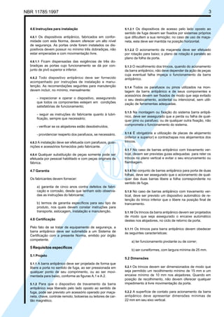 NBR 11785:1997 3
4.6 Instruções para instalação
4.6.1 Os dispositivos antipânico, fabricados em confor-
midade com esta Norma, devem oferecer um alto nível
de segurança. As portas onde forem instalados os dis-
positivos devem possuir no mínimo três dobradiças, não
estar empenadas e com movimentação livre.
4.6.1.1 Ficam dispensadas das exigências de três do-
bradiças as portas cujo funcionamento se dá por con-
junto de pivô superior e inferior.
4.6.2 Todo dispositivo antipânico deve ser fornecido
acompanhado por instruções de instalação e manu-
tenção. As recomendações seguintes para manutenção
devem incluir, no mínimo, mensalmente:
- inspecionar e operar o dispositivo, assegurando
que todos os componentes estejam em condições
satisfatórias de funcionamento;
- seguir as instruções do fabricante quanto à lubri-
ficação, sempre que necessário;
- verificar se os alojadores estão desobstruídos;
- providenciar reaperto dos parafusos, se necessário.
4.6.3 A instalação deve ser efetuada com parafusos, guar-
nições e acessórios fornecidos pelo fabricante.
4.6.4 Qualquer substituição de peças somente pode ser
efetuada por pessoal habilitado e com peças originais de
fábrica.
4.7 Garantia
Os fabricantes devem fornecer:
a) garantia de cinco anos contra defeitos de fabri-
cação e corrosão, desde que tenham sido observa-
das as instruções do fabricante;
b) termos de garantia específicos para seu tipo de
produto, nos quais devem constar instruções para
transporte, estocagem, instalação e manutenção.
4.8 Certificação
Pelo fato de se tratar de equipamento de segurança, a
barra antipânico deve ser submetida a um Sistema de
Certificação com a presente Norma, emitido por órgão
competente.
5 Requisitos específicos
5.1 Projeto
5.1.1 A barra antipânico deve ser projetada de forma que
libere a porta no sentido de fuga, ao ser pressionada em
qualquer ponto de seu comprimento, ou ao ser movi-
mentada para baixo, conforme as figuras A.1 e A.2.
5.1.2 Para que o dispositivo de travamento da barra
antipânico seja liberado pelo lado oposto ao sentido de
fuga, pode ser previsto um acessório operado por maça-
neta, chave, controle remoto, botoeiras ou leitores de car-
tão magnético.
5.1.2.1 Os dispositivos de acesso pelo lado oposto ao
sentido de fuga devem ser fixados por sistemas próprios
que dificultem a sua remoção; no caso de uso de maça-
neta, esta deve ser mantida na posição horizontal.
5.1.2.2 O acionamento da maçaneta deve ser efetuado
por rotação para baixo; o plano de rotação é paralelo ao
plano da folha da porta.
5.1.3 O recolhimento dos trincos, quando do acionamento
da barra antipânico, não deve depender da ação de peças
cuja eventual falha impeça o funcionamento da barra
antipânico.
5.1.4 Todos os parafusos ou pinos utilizados na mon-
tagem da barra antipânico e de seus componentes e
acessórios devem ser fixados de modo que seja evitado
o seu deslocamento, acidental ou intencional, sem utili-
zação de ferramentas adequadas.
5.1.5 Na montagem ou fixação do sistema barra antipâ-
nico, deve ser assegurado que a perda ou falha de qual-
quer pino ou parafuso, ou de qualquer outra fixação, não
comprometa o funcionamento do sistema.
5.1.6 É obrigatória a utilização de placas de alojamento
(inferior e superior) e contrachapas nos alojamentos dos
trincos.
5.1.7 No caso de barras antipânico com travamento ver-
tical, devem ser previstas guias adequadas para reter os
trincos no plano vertical e evitar o seu encurvamento ou
flambagem.
5.1.8 No conjunto de barras antipânico para porta de duas
folhas, deve ser assegurado que o acionamento de qual-
quer das duas barras libere a folha correspondente no
sentido de fuga.
5.1.9 No caso de barras antipânico com travamento ver-
tical, deve ser previsto um dispositivo automático de re-
tenção do trinco inferior que o libere na posição final de
trancamento.
5.1.10 Os trincos da barra antipânico devem ser projetados
de modo que seja assegurado o encaixe automático
destes nos alojadores, no ciclo de retorno da porta.
5.1.11 Os trincos para barra antipânico devem obedecer
às seguintes características:
a) ter funcionamento pivotante ou de correr;
b) ser cuneiformes, com largura mínima de 25 mm.
5.2 Dimensões
5.2.1 Os trincos devem ser dimensionados de modo que
seja permitido um recolhimento mínimo de 15 mm e um
encaixe mínimo de 10 mm nos alojadores. Quando em
posição de recolhimento, não devem oferecer qualquer
impedimento à livre movimentação da porta.
5.2.2 A superfície de contato para acionamento da barra
antipânico deve apresentar dimensões mínimas de
22 mm em seu eixo vertical.
Cópia não autorizada
 