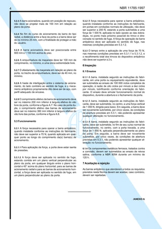 4 NBR 11785:1997
5.2.3 A barra acionadora, quando em posição de repouso,
não deve se projetar mais de 100 mm em relação ao
plano da porta.
5.2.4 No fim do curso de acionamento da barra do tipo
radial, a distância entre a face da porta e a barra deve ser
de no mínimo 25 mm, com a finalidade de proteger a mão
do usuário.
5.2.5 A barra acionadora deve ser posicionada entre
900 mm e 1 100 mm acima do piso.
5.2.6 A empunhadura da maçaneta deve ter 100 mm de
comprimento, no mínimo, e uma única extremidade livre.
5.2.7 O afastamento da maçaneta em relação ao plano da
porta, no trecho da empunhadura, deve ser de 40 mm, no
mínimo.
5.2.8 A haste de interligação entre o sistema de aciona-
mento, do lado contrário ao sentido de fuga, e o meca-
nismo antipânico propriamente dito deve ser de aço, com
perfil adequado de encaixe.
5.2.9 O comprimento efetivo da barra de acionamento deve
ser no máximo 200 mm inferior à largura efetiva do vão
livre da porta, conforme a figura A.7. No caso de porta du-
pla, o comprimento efetivo das barras de acionamento
deve ser no máximo 380 mm inferior à largura efetiva do
vão livre das portas, conforme a figura A.8.
5.3 Funcionamento
5.3.1 A força necessária para operar a barra antipânico,
quando instalada conforme as instruções do fabricante,
não deve ser superior a 70 N, quando aplicada em qual-
quer ponto ao longo do comprimento da(s) barra(s) de
acionamento.
5.3.1.1 Para aplicação da força, a porta deve estar isenta
de pressões.
5.3.1.2 A força deve ser aplicada no sentido de fuga,
estando contida em um plano vertical perpendicular ao
plano da porta, em qualquer ângulo entre o plano hori-
zontal e 45° acima do plano horizontal; para as barras de
acionamento radial e para as barras de acionamento hori-
zontal, a força deve ser aplicada no sentido de fuga, em
um plano perpendicular ao plano da porta.
5.3.2 A força necessária para operar a barra antipânico,
quando instalada conforme as instruções do fabricante,
em portas em condições normais de utilização, não deve
ser superior a 200 N, estando a porta submetida a uma
força de 1 000 N, aplicada no lado oposto ao das dobra-
diças, no ponto mais próximo possível do trinco e dire-
cionada no sentido de fuga. A força de operação da barra
antipânico deve ser aplicada no sentido de fuga, nas
mesmas condições previstas em 5.3.1.2.
5.3.3 O tempo entre a aplicação de uma força de 70 N,
nas mesmas condições previstas em 5.3.1.1 e 5.3.1.2, e
o recolhimento total dos trincos do dispositivo antipânico
não deve ser superior a 2 s.
6 Inspeção
6.1 Ensaios
6.1.1 A barra, instalada segundo as instruções do fabri-
cante, em uma porta ou equipamento equivalente, deve
ser submetida ao ensaio de 100 000 ciclos completos de
operação, à razão de oito ciclos por minuto a dez ciclos
por minuto, lubrificando conforme orientação do fabri-
cante. O ensaio deve simular funcionamento normal do
dispositivo, durante a abertura e o fechamento da porta.
6.1.2 A barra, instalada segundo as instruções do fabri-
cante, deve ser submetida, no centro, a uma força vertical
de 1 000 N, dirigida para baixo. Em seguida, a barra deve
ser novamente submetida, por cinco vezes, às condições
de abertura previstas em 5.3.1, não podendo apresentar
qualquer alteração no funcionamento.
6.1.3 A barra, instalada segundo as instruções do fabri-
cante, deve ser submetida, no fim de seu curso normal de
funcionamento, no centro, com a porta travada, a uma
força de 1 000 N, aplicada perpendicularmente ao plano
da porta. Em seguida, a barra deve ser novamente
submetida, por cinco vezes, às condições de abertura
previstas em 5.3.1, não podendo apresentar qualquer al-
teração no funcionamento.
6.1.4 Os componentes metálicos ferrosos, tratados contra
a corrosão, devem ser submetidos ao ensaio de névoa
salina, conforme a NBR 8094 durante um mínimo de
120 h.
7 Aceitação e rejeição
As barras antipânico que atenderem a todos os requisitos
previstos nesta Norma devem ser aceitas; caso contrário,
devem ser rejeitadas.
/ANEXO A
Cópia não autorizada
 