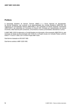 Licença de uso exclusivo para CIA DISTRIBUIDORA DE GÁS DO RIO DE JANEIRO
Cópia impressa pelo sistema CENWEB em 01/07/2004

ABNT NBR 12225:2004

Prefácio
A Associação Brasileira de Normas Técnicas (ABNT) é o Fórum Nacional de Normalização.
As Normas Brasileiras, cujo conteúdo é de responsabilidade dos Comitês Brasileiros (ABNT/CB), dos
Organismos de Normalização Setorial (ABNT/ONS) e das Comissões de Estudo Especiais Temporárias
(ABNT/CEET), são elaboradas por Comissões de Estudo (CE), formadas por representantes dos setores
envolvidos, delas fazendo parte: produtores, consumidores e neutros (universidades, laboratórios e outros).
A ABNT NBR 12225 foi elaborada no Comitê Brasileiro de Informação e Documentação (ABNT/CB-14), pela
Comissão de Estudo de Documentação (CE-14:001.01). O Projeto circulou em Consulta Pública conforme
Edital nº 11 de 30.11.2003, com o número Projeto NBR 12225.
Esta Norma é baseada na ISO 6357:1985.
Esta Norma substitui a NBR 12225:1992.

iv

© ABNT 2004 ─ Todos os direitos reservados

 
