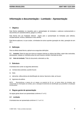 Licença de uso exclusivo para CIA DISTRIBUIDORA DE GÁS DO RIO DE JANEIRO
Cópia impressa pelo sistema CENWEB em 01/07/2004

NORMA BRASILEIRA

ABNT NBR 12225:2004

Informação e documentação – Lombada – Apresentação

1

Objetivo

Esta Norma estabelece os requisitos para a apresentação de lombadas e aplica-se exclusivamente a
documentos em caracteres latinos, gregos ou cirílicos.
Esta Norma tem por finalidade oferecer regras para a apresentação de lombadas para editores,
encadernadores, livreiros, bibliotecas e seus clientes.
Esta Norma aplica-se, no que couber, a lombadas de outros suportes (gravação de vídeo, gravação de som
etc.).

2

Definição

Para os efeitos desta Norma, aplicam-se as seguintes definições:
2.1 lombada: Parte da capa que reúne as margens internas ou dobras das folhas, sejam elas costuradas,
grampeadas, coladas ou mantidas juntas de outra maneira; também chamada de dorso.
2.2

3

título de lombada: Título do documento, abreviado ou não.

Estrutura

A lombada deve conter os seguintes elementos:
a)

nome(s) do(s) autor(es), quando houver;

b)

título;

c)

elementos alfanuméricos de identificação de volume, fascículo e data, se houver;

d)

logomarca da editora.

NOTA
Recomenda-se a reserva de um espaço, se possível de 30 mm, na borda inferior da lombada, sem
comprometer as informações ali contidas, para a colocação de elementos de identificação que possibilitem a localização
do documento.

4

Regras gerais de apresentação

As regras gerais devem ser apresentadas conforme 4.1 e 4.2.

4.1

Lombada

A lombada deve ser apresentada conforme 4.1.1 a 4.1.4.

© ABNT 2004 ─ Todos os direitos reservados

1

 
