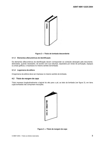 Licença de uso exclusivo para CIA DISTRIBUIDORA DE GÁS DO RIO DE JANEIRO
Cópia impressa pelo sistema CENWEB em 01/07/2004

ABNT NBR 12225:2004

Figura 2 — Título de lombada descendente
4.1.3

Elementos alfanuméricos de identificação

Os elementos alfanuméricos de identificação devem corresponder ao conteúdo abrangido pelo documento,
abreviados, quando necessário, de acordo com sua natureza, separados por sinais de pontuação, espaços
ou sinais gráficos, e impressos no mesmo sentido da lombada.
4.1.4

Logomarca da editora

A logomarca da editora deve ser impressa no mesmo sentido da lombada.

4.2

Título de margem de capa

Título impresso longitudinalmente e legível do alto para o pé, ao lado da lombada (ver figura 3), em itens
cujas lombadas não comportam inscrições.

Figura 3 — Título de margem de capa

© ABNT 2004 ─ Todos os direitos reservados

3

 