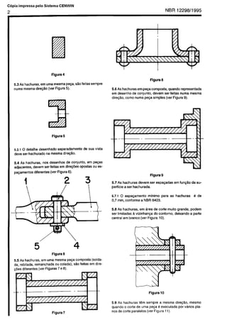 Cópia não autorizada
C6pia impressa      pelo   Sistema       CENWIN

2                                                                                                               NBR 12298/l       995




                                Figura     4
                                                                                                  Figura   6
    5.3 As hachuras, em uma mesma pega, e2.0 feitas sempre
    numa mesma direc&o (ver Figura 5).                                5.6 As hachuras em p-a composta, quando representada
                                                                      em desenho de conjunto. devem ser feitas numa mesma
                                                                      dire@o, coma numa pe~a simples (ver Figura 9).




                                Figura     5



     5.3.1 0 delalhe desenhado   separadamente        de sua vista
     deve ser hachurado   na mesma dire$Ho.

     5.4 As hachuras,     “os desenhos  de conjunto,       em pe$as
     adjacentes, devem ser feitas em dire@%          opostas ou es-
     pa~amentos   diferentes (ver Figura 6).
                                                                                                  Figura   9

                                                                      5.7 As hachuras devem       ser espa$adas     em fun$So   da su-
                                                                      perficie a ser hachurada.

                                                                      5.7.1 0 espapmento      minima para         as hachuras     B de
                                                                      0,7 mm, conforme   a NBR 8403.

                                                                      5.5 As hachuras,    em drea de torte muito grande.        podem
                                                                      ser limitadas a vizinhanqa  do contorno,  deixando        a palte
                                                                      central em branco (ver Figura 10).




                                Figura     6
    5.5 As hachuras,   em “ma mesma pe$a composta      (solda-
    da, rebitada, remanchada    ou colada). Go feilas em dire-
    cdes diferentes (ver Figuras 7 e 8).




                                                                                                  Flgura   10

                                                                      5.9 As hachuras iCm sempre a mesma dire@o,     mesmo
                                                                      quando o torte de uma peca B execulada por vkios pla-
                                 Figura    7                          nos de code paralelos (ver Figura 11).
 