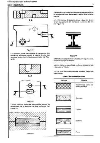 C6pia não autorizada
 Cópia impressa pelo Sistema CENWIN

NBR12298/1995                                                                                                                             3



                                                                   5.11 As hachuras podem Ser omitidas em se@eS de pe~as
                                                                   de espessuras   finas. Neste caso, a se@o deve Ser ene-
                                                                   grecida.

                                                                   5.11.1 No desenho do conjunto, pepas adjacentes                devem
                                                                   ter urn espa@amento  em branco de no minima                   0,7 mm
                                                                   (ver Figura 14).




                            Figura 11

   5.9.1 Quandc     houver necessidade    de representar    dois
   elementos    alinhados,   manter    a mesma    dire@0     das                                 Figura 14
   hachuras,   por&n corn linhas desencontradas       (ver Figu-
   ra 12).                                                         5.12 As hachuras podem ser utilizadas,           em alguns        cases,
                                                                   para indicar o tipo do material.


                                                                   5.12.1AS hachuras especfficas.        COnfOnne      0 material,      SZIO
                                                                   mostradas  na Tab&.


                                                                   5.12.1.10utras     hachuras   podem   ser utilizadas,       desde    que
                                                                   identificadas.
                              A’ A                                                  Tab&a - Hachuras     especificas

                                                                                Hachura                             Material


                                                                                                         Elastbmeros,    vidros         ce-
                                                                                                         r&mica e rochas




       A
       T

                             Figura 12
   5.10 As hachuras   devem ser interrompidas  quando da
   necessidade   de se inscrever na drea hachurada    (ver
   Figura 13).
                                                                                                         Liquido




                                                                                                         Terra
 