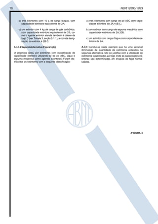 Cópia não autorizada
10                                                                                                      NBR 12693/1993



         b) três extintores com 10 L de carga d’água, com              a) três extintores com carga de pó ABC com capa-
           capacidade extintora equivalente de 2A;                        cidade extintora de 2A:40B:C;

         c) um extintor com 4 kg de carga de gás carbônico,            b) um extintor com carga de espuma mecânica com
            com capacidade extintora equivalente de 2B; co-               capacidade extintora de 2A:20B;
            mo o agente extintor atende também à classe de
            fogo C (ver Tabela 3, seção 5.1.1), a correta desig-       c) um extintor com carga d’água com capacidade ex-
            nação do extintor é 2B:C.                                     tintora de 2A.

     A-3.3.2 Segunda Alternativa (Figura 5-(b))                    A-3.4 Conclui-se neste exemplo que há uma sensível
                                                                   diminuição da quantidade de extintores utilizados na
     O projetista optou por extintores com classificação de        segunda alternativa. Isto se justifica com a utilização de
     capacidade extintora utilizando-se de pó ABC, água e          extintores classificados ao fogo onde as capacidades ex-
     espuma mecânica como agentes extintores. Foram dis-           tintoras são determinadas em ensaios de fogo norma-
     tribuídos os extintores com a seguinte classificação:         lizados.




                                                                                                                 /FIGURA 3
 