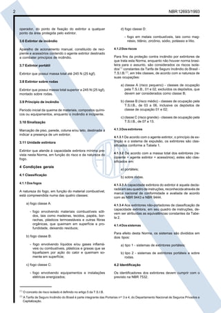 Cópia não autorizada
2                                                                                                                   NBR 12693/1993



     operador, do ponto de fixação do extintor a qualquer                        d) fogo classe D:
     ponto da área protegida pelo extintor.
                                                                                    - fogo em metais combustíveis, tais como mag-
     3.6 Extintor de incêndio                                                         nésio, titânio, zircônio, sódio, potássio e lítio.

     Aparelho de acionamento manual, constituído de reci-                    4.1.2 Dos riscos
     piente e acessórios contendo o agente extintor destinado
     a combater princípios de incêndio.                                      Para fins da proteção contra incêndio por extintores de
                                                                             que trata esta Norma, enquanto não houver norma brasi-
     3.7 Extintor portátil                                                   leira para o assunto, são considerados os riscos isola-
                                                                             dos(1) constantes da Tarifa de Seguro Incêndio do Brasil -
     Extintor que possui massa total até 245 N (25 kgf).                     T.S.I.B.(2), em três classes, de acordo com a natureza de
                                                                             suas ocupações:
     3.8 Extintor sobre rodas
                                                                                 a) classe A (risco pequeno) - classes de ocupação
     Extintor que possui massa total superior a 245 N (25 kgf),                     pela T.S.I.B., 01 e 02, excluídos os depósitos, que
     montado sobre rodas.                                                           devem ser considerados como classe B;

     3.9 Princípio de incêndio                                                   b) classe B (risco médio) - classes de ocupação pela
                                                                                    T.S.I.B., de 03 a 06, inclusive os depósitos de
     Período inicial da queima de materiais, compostos quími-                       classe de ocupação 01 e 02;
     cos ou equipamentos, enquanto o incêndio é incipiente.
                                                                                 c) classe C (risco grande) - classes de ocupação pela
     3.10 Sinalização                                                               T.S.I.B., de 07 a 13.

     Marcação de piso, parede, coluna e/ou teto, destinada a                 4.1.3 Dos extintores
     indicar a presença de um extintor.
                                                                             4.1.3.1 De acordo com o agente extintor, o princípio de ex-
     3.11 Unidade extintora                                                  tinção e o sistema de expulsão, os extintores são clas-
                                                                             sificados conforme a Tabela 1.
     Extintor que atende à capacidade extintora mínima pre-
                                                                             4.1.3.2 De acordo com a massa total dos extintores (re-
     vista nesta Norma, em função do risco e da natureza do
     fogo.                                                                   cipiente + agente extintor + acessórios), estes são clas-
                                                                             sificados em:
     4 Condições gerais
                                                                                 a) portáteis;
     4.1 Classificação
                                                                                 b) sobre rodas.
     4.1.1 Dos fogos
                                                                             4.1.3.3 A capacidade extintora do extintor é aquela decla-
                                                                             rada em seu quadro de instruções, reconhecida através de
     A natureza do fogo, em função do material combustível,
                                                                             marca nacional de conformidade e avaliada de acordo
     está compreendida numa das quatro classes:
                                                                             com as NBR 9443 e NBR 9444.
             a) fogo classe A:                                               4.1.3.4 Aos extintores não-portadores de classificação de
                                                                             capacidade extintora, em seu quadro de instruções, de-
                - fogo envolvendo materiais combustíveis sóli-
                                                                             vem ser atribuídas as equivalências constantes da Tabe-
                  dos, tais como madeiras, tecidos, papéis, bor-
                                                                             la 2.
                  rachas, plásticos termoestáveis e outras fibras
                  orgânicas, que queimam em superfície e pro-                4.1.4 Dos sistemas
                  fundidade, deixando resíduos;
                                                                             Para efeito desta Norma, os sistemas são divididos em
             b) fogo classe B:                                               dois tipos:

                - fogo envolvendo líquidos e/ou gases inflamá-                   a) tipo 1 - sistemas de extintores portáteis;
                  veis ou combustíveis, plásticos e graxas que se
                  liquefazem por ação do calor e queimam so-                     b) tipo 2 - sistemas de extintores portáteis e sobre
                  mente em superfície;                                              rodas.

             c) fogo classe C:                                               4.2 Identificação

                - fogo envolvendo equipamentos e instalações                 Os identificadores dos extintores devem cumprir com o
                  elétricas energizados;                                     previsto na NBR 7532.



     (1)
           O conceito de risco isolado é definido no artigo 5 da T.S.I.B.
     (2)
           A Tarifa de Seguro Incêndio do Brasil é parte integrante das Portarias nos 3 e 4, do Departamento Nacional de Seguros Privados e
           Capitalização.
 