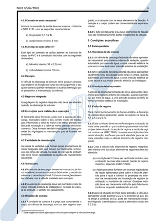 Cópia não autorizada

3

NBR 12904/1993

4.3.3 Conexão de saída rosqueada(1)

A rosca da conexão de saída deve ser externa, conforme
a NBR 8133, com as seguintes características:

grado, e a canopla com os seus elementos de fixação. A
canopla e o corpo podem ser comercializados separadamente.
4.9.2 O tubo de descarga e/ou seus elementos de fixação

a) designação G 1 1/2 B;

não são necessariamente partes integrantes da válvula.

b) comprimento mínimo 8 mm.

5 Condições específicas

4.3.4 Conexão de saída soldável(1)

5.1 Estanqueidade

Este tipo de conexão se aplica apenas às válvulas de
corpo de PVC e é constituído de bolsa com as seguintes
dimensões:

5.1.1 Condição de alta pressão

a) diâmetro interno (38 ± 0,2) mm;
b) profundidade mínima 19 mm.
4.4 Canopla
A válvula de descarga de embutir deve possuir canopla,
cujo sistema de fixação ao corpo da válvula permita o seu
ajuste contra a parede revestida e a sua fácil remoção para possibilitar a manutenção da válvula.
4.5 Registro integrado
A regulagem do registro integrado não deve ser alterada
quando da descarga da válvula.
4.6 Instruções para instalação e operação
O fabricante deve fornecer, junto com a válvula de descarga, instruções sobre o seu correto modo de instalação, informando o valor da maior e da menor pressão estática de instalação e o valor da menor pressão de funcionamento. Deve fornecer também instruções de como proceder às regulagens e manutenção que se fizerem necessárias.
4.7 Facilidade de manutenção
As peças de vedação e as demais peças susceptíveis de
maior desgaste pelo uso devem ser facilmente removíveis do corpo da válvula. No caso de válvula de embutir,
não deve haver necessidade da quebra do revestimento
da parede.
4.8 Marcações
4.8.1 Na válvula de descarga, devem ser marcados, de for-

ma indelével, a marca ou nome do fabricante, o modelo da
válvula e o tamanho nominal. Todas as marcações devem
ser visíveis com a válvula instalada sem canopla.
4.8.2 Na válvula de descarga, deve ser marcado o valor da

maior pressão estática de instalação e, no caso de válvula de embutir, o sentido de escoamento.

5.1.1.1 A válvula de descarga fechada não deve apresentar vazamento pelo sistema interno de vedação, quando
submetida, por meio de água, a uma pressão estática de
uma vez e meia sua maior pressão estática de instalação.
5.1.1.2 A válvula de descarga aberta não deve apresentar
vazamento e/ou exsudação pelo corpo e juntas, quando
submetida, por meio de água, a uma pressão estática de
duas vezes a sua maior pressão estática de instalação.
5.1.2 Condição de baixa pressão

A válvula de descarga fechada não deve apresentar vazamento pelo sistema interno de vedação, quando submetida, por meio de água, a uma pressão estática de 80% da
menor pressão estática de instalação.
5.2 Vazão de regime
Para o bom funcionamento da bacia sanitária, a descarga
da válvula deve apresentar vazão de regime na faixa de
1,5 L /s a 2,2 L /s.
5.2.1 Esta condição deve ser verificada para a situação de

mais baixa pressão a que a válvula possa estar submetida (ver determinação da vazão de regime e vazão de regime mínima, na NBR 12905). Uma vez a condição atendida
nesta situação, supõe-se que será atendida para as demais pressões caso a válvula disponha de registro integrado.
5.2.2 Caso a válvula não disponha de registro integrado,

pelo menos uma das duas alternativas seguintes deve ser
atendida:
a) a condição de 5.2 deve ser verificada também para
a situação de mais alta pressão (vazão de regime
máxima), segundo a NBR 12905;
b) o fabricante deve fornecer um ou mais reguladores
de vazão apropriados para cobrir a faixa de pressão para a qual a válvula foi projetada ou informar da necessidade de instalação de registro de
utilização a montante da válvula. Qualquer solução deve ser claramente instruída pelo fabricante,
conforme requisito estabelecido em 4.6.
5.2.3 Caso na situação de mais baixa pressão, a válvula já

4.9 Unidade de compra
4.9.1 A unidade de compra é a peça que compreende o

corpo da válvula de descarga, com ou sem registro inte(1)

apresentar vazão superior a 2,2 L /s, entende-se que, para atingir a condição de 5.2, pode ser manobrado o registro integrado (caso haja) ou usada a alternativa citada em
5.2.2-b).

Esta exigência não se aplica para válvula que incorpore o tubo de descarga.

 