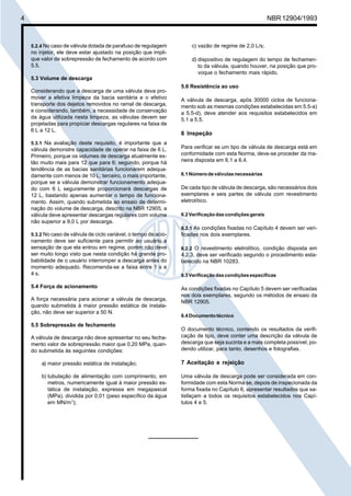 Cópia não autorizada

4

NBR 12904/1993

5.2.4 No caso de válvula dotada de parafuso de regulagem

no injetor, ele deve estar ajustado na posição que implique valor de sobrepressão de fechamento de acordo com
5.5.

c) vazão de regime de 2,0 L/s;
d) dispositivo de regulagem do tempo de fechamento da válvula, quando houver, na posição que provoque o fechamento mais rápido.

5.3 Volume de descarga
Considerando que a descarga de uma válvula deva promover a efetiva limpeza da bacia sanitária e o efetivo
transporte dos dejetos removidos no ramal de descarga,
e considerando, também, a necessidade de conservação
da água utilizada nesta limpeza, as válvulas devem ser
projetadas para propiciar descargas regulares na faixa de
6 L a 12 L.
5.3.1 Na avaliação deste requisito, é importante que a

válvula demonstre capacidade de operar na faixa de 6 L.
Primeiro, porque os volumes de descarga atualmente estão muito mais para 12 que para 6; segundo, porque há
tendência de as bacias sanitárias funcionarem adequadamente com menos de 10 L; terceiro, o mais importante,
porque se a válvula demonstrar funcionamento adequado com 6 L seguramente proporcionará descargas de
12 L, bastando apenas aumentar o tempo de funcionamento. Assim, quando submetida ao ensaio de determinação do volume de descarga, descrito na NBR 12905, a
válvula deve apresentar descargas regulares com volume
não superior a 9,0 L por descarga.

5.6 Resistência ao uso
A válvula de descarga, após 30000 ciclos de funcionamento sob as mesmas condições estabelecidas em 5.5-a)
a 5.5-d), deve atender aos requisitos estabelecidos em
5.1 a 5.5.

6 Inspeção
Para verificar se um tipo de válvula de descarga está em
conformidade com esta Norma, deve-se proceder da maneira disposta em 6.1 a 6.4.
6.1 Número de válvulas necessárias

De cada tipo de válvula de descarga, são necessários dois
exemplares e seis partes de válvula com revestimento
eletrolítico.
6.2 Verificação das condições gerais
6.2.1 As condições fixadas no Capítulo 4 devem ser veri-

5.3.2 No caso de válvula de ciclo variável, o tempo de acio-

namento deve ser suficiente para permitir ao usuário a
sensação de que ela entrou em regime, porém não deve
ser muito longo visto que nesta condição há grande probabilidade de o usuário interromper a descarga antes do
momento adequado. Recomenda-se a faixa entre 1 s e
4 s.
5.4 Força de acionamento
A força necessária para acionar a válvula de descarga,
quando submetida à maior pressão estática de instalação, não deve ser superior a 50 N.
5.5 Sobrepressão de fechamento
A válvula de descarga não deve apresentar no seu fechamento valor de sobrepressão maior que 0,20 MPa, quando submetida às seguintes condições:

ficadas nos dois exemplares.
6.2.2 O revestimento eletrolítico, condição disposta em

4.2.3, deve ser verificado segundo o procedimento estabelecido na NBR 10283.
6.3 Verificação das condições específicas

As condições fixadas no Capítulo 5 devem ser verificadas
nos dois exemplares, segundo os métodos de ensaio da
NBR 12905.
6.4 Documento técnico

O documento técnico, contendo os resultados da verificação de tipo, deve conter uma descrição da válvula de
descarga que seja sucinta e a mais completa possível, podendo utilizar, para tanto, desenhos e fotografias.

a) maior pressão estática de instalação;

7 Aceitação e rejeição

b) tubulação de alimentação com comprimento, em
metros, numericamente igual à maior pressão estática de instalação, expressa em megapascal
(MPa), dividida por 0,01 (peso específico da água
em MN/m3);

Uma válvula de descarga pode ser considerada em conformidade com esta Norma se, depois de inspecionada da
forma fixada no Capítulo 6, apresentar resultados que satisfaçam a todos os requisitos estabelecidos nos Capítulos 4 e 5.

 