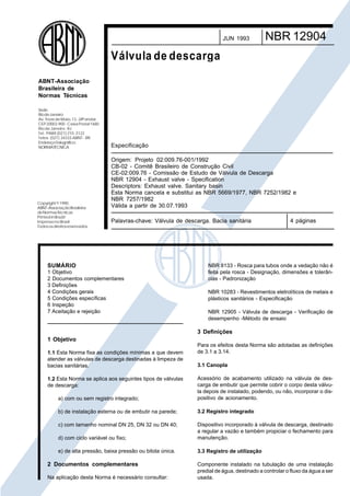 Cópia não autorizada

JUN 1993

NBR 12904

Válvula de descarga
ABNT-Associação
Brasileira de
Normas Técnicas
Sede:
Rio de Janeiro
Av. Treze de Maio, 13 - 28º andar
CEP 20003-900 - Caixa Postal 1680
Rio de Janeiro - RJ
Tel.: PABX (021) 210 -3122
Telex: (021) 34333 ABNT - BR
EndereçoTelegráfico:
NORMATÉCNICA

Copyright © 1990,
ABNT–Associação Brasileira
de Normas Técnicas
Printed in Brazil/
Impresso no Brasil
Todos os direitos reservados

Especificação
Origem: Projeto 02:009.76-001/1992
CB-02 - Comitê Brasileiro de Construção Civil
CE-02:009.76 - Comissão de Estudo de Válvula de Descarga
NBR 12904 - Exhaust valve - Specification
Descriptors: Exhaust valve. Sanitary basin
Esta Norma cancela e substitui as NBR 5669/1977, NBR 7252/1982 e
NBR 7257/1982
Válida a partir de 30.07.1993
Palavras-chave: Válvula de descarga. Bacia sanitária

SUMÁRIO
1 Objetivo
2 Documentos complementares
3 Definições
4 Condições gerais
5 Condições específicas
6 Inspeção
7 Aceitação e rejeição

4 páginas

NBR 8133 - Rosca para tubos onde a vedação não é
feita pela rosca - Designação, dimensões e tolerâncias - Padronização
NBR 10283 - Revestimentos eletrolíticos de metais e
plásticos sanitários - Especificação
NBR 12905 - Válvula de descarga - Verificação de
desempenho -Método de ensaio

3 Definições
1 Objetivo
1.1 Esta Norma fixa as condições mínimas a que devem
atender as válvulas de descarga destinadas à limpeza de
bacias sanitárias.

Para os efeitos desta Norma são adotadas as definições
de 3.1 a 3.14.
3.1 Canopla

a) com ou sem registro integrado;

Acessório de acabamento utilizado na válvula de descarga de embutir que permite cobrir o corpo desta válvula depois de instalado, podendo, ou não, incorporar o dispositivo de acionamento.

b) de instalação externa ou de embutir na parede;

3.2 Registro integrado

c) com tamanho nominal DN 25, DN 32 ou DN 40;
d) com ciclo variável ou fixo;

Dispositivo incorporado à válvula de descarga, destinado
a regular a vazão e também propiciar o fechamento para
manutenção.

e) de alta pressão, baixa pressão ou bitola única.

3.3 Registro de utilização

1.2 Esta Norma se aplica aos seguintes tipos de válvulas
de descarga:

2 Documentos complementares
Na aplicação desta Norma é necessário consultar:

Componente instalado na tubulação de uma instalação
predial de água, destinado a controlar o fluxo da água a ser
usada.

 