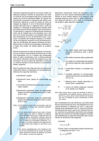 NBR 13133/1994 19
chamento longitudinal (função do erro linear), podem ser
aplicados quaisquer métodos de ajustamento com base
no modo em que se propagam estes erros, inclusive pelo
método dos mínimos quadrados (MMQ). Os valores dos
fechamentos transversal e longitudinal são obtidos ana-
liticamente, ligando-se o ponto de partida ao ponto de
chegada da poligonal. O erro de fechamento longitudi-
nal que está nesta reta é o segmento entre o ponto de
chegada e a interseção de perpendicular baixada sobre
ela a partir do ponto real de chegada. O erro de fechamen-
to transversal é o segmento da perpendicular baixada do
ponto real de chegada até a sua interseção com a reta
que une os pontos de partida e o de chegada. Estes erros
são componentes do erro de fechamento linear e des-
tacam a qualidade das medições angulares e de distân-
cia de uma poligonal, enquanto os erros de fechamento li-
near em coordenadas são apenas indicadores da diver-
gência linear no sistema de coordenadas cartesianas x e
y. Estes erros podem ser obtidos gráfica ou analitica-
mente.
6.5.4 No ajustamento de redes de poligonais, recomenda-
se que os valores mais prováveis do azimute de um lado
com extremidade num nó e também das coordenadas
deste nó sejam considerados como a média ponderada
dos valores calculados através das poligonais que nele
convergem, em que os pesos são arbitrados, a sentimen-
to, tendo em atenção o número de lados e o comprimento
destas poligonais.
6.5.5 O ajustamento das poligonais deve ser sempre pre-
cedido pelo cálculo e comparação com as respectivas to-
lerâncias dos seguintes elementos:
a) fechamento angular;
b) fechamento linear, depois de compensação an-
gular;
c) erro relativo de fechamento linear após a compen-
sação angular;
d) fechamento longitudinal, antes da compensação
angular (somente para poligonais do tipo 3), quan-
do for o caso;
e) fechamento transversal, antes da compensação
angular (somente para poligonais do tipo 3), quan-
do for o caso.
Notas: a) O fechamento angular deve ser precedido, ainda nas
observações de campo, pela verificação estabeleci-
da em 5.12.1.
b) O erro relativo de fechamento linear, após a compen-
sação angular, não define a exatidão da poligonal,
sendo necessário apenas para o julgamento das ope-
rações de campo, controlando a precisão interna da
poligonal, como um indicador da divergência linear re-
lativa no sistema de coordenadas cartesianas, x e y.
Somente o erro médio quadrático de posição dos pon-
tos determinados pela poligonal é que define a sua
exatidão.
c) Os valores preestabelecidos como tolerâncias atra-
vés de suas expressões devem constar das especifi-
cações técnicas dos termos de referência, de acordo
com a classe e os tipos das poligonais.
6.5.6 Após o ajustamento, devem ser calculados e com-
parados com seus valores preestabelecidos como tole-
râncias os erros médios relativos entre quaisquer duas
estações poligonais (para todos os lados poligonais), o
erro médio em azimute e o erro médio em coordenadas
(de posição), pelas seguintes expressões:
yx
cycx
e 22
22
rD
∆+∆
+
±≤
1-N
e
2
AZ
∑ α∆
=
( )
2-N
cycx
e
22
v
+Σ
=
Onde:
erD = erro médio relativo entre duas estações
poligonais consecutivas após o ajusta-
mento
eAZ = erromédioemazimute,apósoajustamento
ev = erro médio em coordenadas (de posição)
dos vértices poligonais, após o ajustamen-
to
∆x e ∆y = coordenadas relativas ou projeções dos
lados
cx e cy = correções aplicadas na compensação,
respectivamente para coordenadas relati-
vas ∆x e ∆y
∆α = diferença entre o ângulo observado e o
cálculo após o ajustamento
N = número de vértices poligonais, incluindo
os de partida e de chegada.
Nota: Estes valores devem constar das planilhas de cálculo e
compensação e em relatórios técnicos, sendo que os va-
lores de eAZ e de ev devem constar também das monogra-
fias, com a finalidade de serem considerados em servi-
ços futuros.
6.5.7 O estabelecimento das tolerâncias, para efeito desta
Norma, parte da teoria dos erros, que estabelece ser o erro
máximo tolerável, ou tolerância, um valor T, cuja proba-
bilidade de ser ultrapassado é de 1%, sendo de 2,65 apro-
ximadamente três vezes o valor do erro médio temível. As-
sim, partindo das expressões decorrentes das propaga-
ções dos erros médios nas medições angulares e lineares,
são estabelecidas as seguintes expressões para as tole-
râncias de fechamento das poligonais:
a) angular:
T α ≤ a + b N
b) linear, após a compensação angular (somente pa-
ra poligonais dos tipos 1 e 2):
TP ≤ c + d (km)L
 