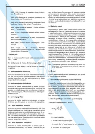 2 NBR 13133/1994
NBR 8196 - Emprego de escalas m desenho técni-
co - Procedimento
NBR 8402 - Execução de caracteres para escrita em
desenho técnico - Procedimento
NBR 8403 - Aplicação de linhas em desenhos - Tipos
de linhas - Largura das linhas - Procedimento
NBR 10068 - Folha de desenho - Leiaute e dimen-
sões - Procedimento
NBR 10126 - Cotagem em desenho técnico - Proce-
dimento
NBR 10582 - Apresentação da folha para desenho
técnico - Procedimento
NBR 10647 - Desenho técnico - Norma geral - Termi-
nologia
DIN 18723 Teil 3 - Deutsche Normen
Genauigkeitsuntersuchungen an Geodätischen
Instrumenten - Theodolite
3Definições
Para os efeitos desta Norma são adotadas as definições
de 3.1 a 3.41.
3.1 Alinhamento de via (ou alinhamento predial)
Linha divisória que separa o lote de terreno do logradou-
ro público.
3.2 Apoio geodésico altimétrico
Conjunto de referências de nível, materializadas no terre-
no, que proporciona o controle altimétrico dos levanta-
mentos topográficos e o seu referenciamento ao datum
(origem) altimétrico do país.
3.3 Apoio geodésico planimétrico
Conjunto de pontos, materializados no terreno, que pro-
porciona aos levantamentos topográficos o controle de
posição em relação à superfície terrestre determinada pe-
las fronteiras do país, referenciando-os ao datum plani-
métrico do país.
3.4 Apoio topográfico
Conjunto de pontos planimétrico, altimétrico, ou planial-
timétrico, que dão suporte ao levantamento topográfico.
3.4.1 Apoio topográfico altimétrico
Conjunto de pontos, materializados no terreno, com suas
alturas referidas a uma superfície de nível arbitrária (co-
tas) ou ao nível médio do mar (altitudes), que serve de su-
porte altimétrico ao levantamento topográfico. Estes pon-
tos são hierarquizados pelo seu erro médio quilométrico
da sua determinação, classificando-os como de ordem
superior e de ordem inferior.
3.4.2 Apoio topográfico planimétrico
Conjunto de pontos, materializados no terreno, com co-
ordenadas cartesianas (x e y) obtidas a partir de uma ori-
gem no plano topográfico, que serve de base planimétrica
ao levantamento topográfico. Estes pontos formam uma
figura complexa de lados orientados, hierarquizados,
onde os de ordem superior podem estar espaçados em até
10 km, e os de ordem inferior, em até 500 m, ou menos,
conforme a extensão da área a ser levantada e o fim a que
se destinam.
3.5 Carta (ou mapa)
Representação gráfica sobre uma superfície plana, dos
detalhes físicos, naturais e artificiais, de parte ou de toda
a superfície terrestre - mediante símbolos ou convenções
e meios de orientação indicados, que permitem a avaliação
das distâncias, a orientação das direções e a localização
geográfica de pontos, áreas e detalhes -, podendo ser
subdividida em folhas, de forma sistemática, obedecido
um plano nacional ou internacional. Esta representação
em escalas médias e pequenas leva em consideração a
curvatura da Terra, dentro da mais rigorosa localização
possível relacionada a um sistema de referência de
coordenadas. A carta também pode constituir-se numa
representação sucinta de detalhes terrestres, destacando,
omitindo ou generalizando certos detalhes para satisfazer
requisitos específicos. A classe de informações, que uma
carta,oumapa,sepropõeafornecer,éindicada,freqüente-
mente, sob a forma adjetiva, para diferenciação de outros
tipos, como, por exemplo, carta aeronáutica, carta náuti-
ca, mapa de comunicação, mapa geológico.
Nota: Os ingleses e americanos dão preferência ao termo ma-
pa, enquanto os franceses e demais países de origem lati-
na ao termo carta.
3.6 Croqui
Esboço gráfico sem escala, em breves traços, que facilite
a identificação de detalhes.
3.7 Desenho topográfico final (ou desenho final)
Peça gráfica realizada, a partir do original topográfico, so-
bre base transparente, dimensionalmente estável (poliés-
ter ou similar), quadriculada previamente, em formato de-
finido nas NBR 8196, NBR 8402, NBR 8403, NBR 10068,
NBR 10126, NBR 10582 e NBR 10647, com área útil ade-
quada à representação do levantamento topográfico, com-
portando, ainda, moldura e identificadores segundo mo-
delo definido pela destinação do levantamento.
3.8 Desvio-padrão (ou erro médio quadrático (m))
Valor dado pela expressão a seguir:
( )
1-n
X-X
m
2
∑
±=
Onde:
m = desvio-padrão
X = cada uma das observações
X = média das “n” observações do erro calculado
n = número de observações
 