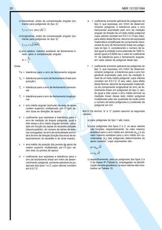 20 NBR 13133/1994
c) transversal, antes da compensação angular (so-
mente para poligonais do tipo 3):
Tt ≤ c + e L (km) 1-N
d) longitudinal, antes da compensação angular (so-
mente para poligonais do tipo 3):
Tl ≤ c + f (km)L
e) erro relativo, máximo aceitável, de fechamento li-
near, após a compensação angular:
L
T
e P
r ≤
Onde:
Tα = tolerância para o erro de fechamento angular
TP = tolerância para o erro de fechamento linear (em
posição)
Tt = tolerância para o erro de fechamento transver-
sal
Tl = tolerância para o erro de fechamento longitudi-
nal
a = erro médio angular (azimute) da rede de apoio
(ordem superior) multiplicado por 2 (por se-
rem duas as direções de apoio)
b = coeficiente que expressa a tolerância para o
erro de medição do ângulo poligonal, igual a
três vezes o erro médio angular temível, calcu-
lado em função da classe do teodolito utilizado
(desvio-padrão), do número de séries de leitu-
ras conjugadas, do erro de verticalidade azimu-
tal e do erro de direção (função dos erros de es-
tacionamento do teodolito e do sinal visado)
c = erro médio de posição dos pontos de apoio de
ordem superior multiplicado por 2 (por se-
rem dois os pontos de apoio)
d = coeficiente que expressa a tolerância para o
erro de fechamento linear em m/km de desen-
volvimento poligonal, somente aplicável às po-
ligonais dos tipos 1 e 2, cujos valores constam
em 6.5.7.2
e = coeficiente somente aplicável às poligonais do
tipo 3, que expressa, em m/km de desenvol-
vimento poligonal, a tolerância para o erro
transversal acarretado pelo erro da medição
angular da direção de um lado médio poligonal
cujos valores constam em 6.5.7.2. O seu valor,
para efeito desta Norma, decorre da expressão
matemática simplificada da componente trans-
versal do erro de fechamento linear em poligo-
nais do tipo 3, considerando o número de la-
dos igual à unidade numa extensão de 1000 m,
sendo igual a 0,0028 vez o valor do coeficiente
“b” da tolerância para o fechamento angular,
em cada classe de poligonal deste tipo
f = coeficiente somente aplicável às poligonais do
tipo 3, que expressa, em m/km de desenvol-
vimento poligonal, a tolerância para o erro lon
gitudinal acarretado pelo erro da medição li-
near de um lado médio poligonal, cujos valores
constam em 6.5.7.2. O seu valor, para efeito
desta Norma, decorre da expressão matemáti-
ca da componente longitudinal do erro de fe-
chamento linear em poligonais do tipo 3, sen-
do igual a três vezes o erro médio temível na
medição linear desse lado médio poligonal
multiplicado pela raiz quadrada da razão entre
o número de lados poligonais e a extensão da
poligonal em km
6.5.7.1 Os termos “a” e “c” podem assumir os seguintes
valores:
a) para poligonais do tipo 1 são nulos;
b) para poligonais dos tipos 2 e 3, os seus valores
são funções, respectivamente, do valor máximo
aceitável para o erro médio em azimute (eAZ) e do
valor máximo aceitável para o erro médio em co-
ordenadas (ev) das poligonais determinantes do
apoio superior, cujas expressões são:
a = eAZ
2
c = ev
2
c) especificamente, para as poligonais dos tipos 2 e
3 da classe IP (Tabela 5), empregadas na densifi-
cação da rede geodésica, os seus valores são mos-
trados na Tabela 10.
 