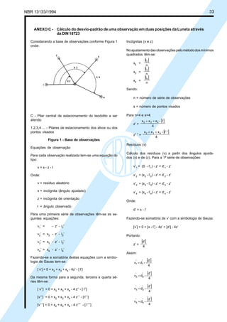 NBR 13133/1994 33
Considerando a base de observações conforme Figura 1
onde:
Incógnitas (x e z)
Noajustamentodasobservaçõespelométododosmínimos
quadrados têm-se:
x2 =
[ ]
n
l2
x3 =
[ ]
n
l3
x4 =
[ ]
n
l4
Sendo:
n = número de série de observações
s = número de pontos visados
Para n=4 e s=4:
z’ =
[ ]
4
l’-xxx 432 ++
z” ” =
[ ]
4
”l”-xxx 432 ++
Resíduos (v)
Cálculo dos resíduos (v) a partir dos ângulos ajusta-
dos (x) e de (z). Para a 1ª série de observações:
v’1 = (0 - l’1) - z’ = d’1 - z’
v’2 = (x2 - l’2) - z’ = d’2 - z’
v’3 = (x3 - l’3) - z’ = d’3 - z’
v’4 = (x4 - l’4) - z’ = d’4 - z’
Onde:
d’ = x - l’
Fazendo-se somatória de v’ com a simbologia de Gauss:
[v’] = 0 = [x - l’] - 4z’ = [d’] - 4z’
Portanto:
z’ =
[ ]
4
d’
Assim:
[ ]
4
d’
-’d’v 11 =
[ ]
4
d’
-’d’v 22 =
[ ]
4
d’
-’d’v 33 =
[ ]
4
d’
-’d’v 44 =
ANEXO C - Cálculo do desvio-padrão de uma observação em duas posições da Luneta através
da DIN 18723
C - Pilar central de estacionamento do teodolito a ser
aferido
1,2,3,4 ... - Pilares de estacionamento dos alvos ou dos
pontos visados
Figura 1 - Base de observações
Equações de observação
Para cada observação realizada tem-se uma equação do
tipo:
v = x - z - l
Onde:
v = resíduo aleatório
x = incógnita (ângulo ajustado)
z = incógnita de orientação
l = ângulo observado
Para uma primeira série de observações têm-se as se-
guintes equações:
v1’ = - z’ - l1’
v2’ = x2 - z’ - l2’
v3’ = x3 - z’ - l3’
v4’ = x4 - z’ - l4’
Fazendo-se a somatória destas equações com a simbo-
logia de Gauss tem-se:
[ v’] = 0 = x2 + x3 + x4 - 4z’ - [ l’]
Da mesma forma para a segunda, terceira e quarta sé-
ries têm-se:
[ v’’] = 0 = x2 + x3 + x4 - 4 z’’ - [ l’’]
[v’’’] = 0 = x2 + x3 + x4 - 4 z’’’ - [ l’’’]
[v’’’’] = 0 = x2 + x3 + x4 - 4 z’’’’ - [ l’’’’]
 