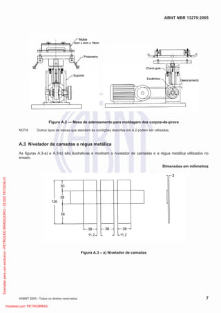 ABNT NBR 13279:2005
©ABNT 2005 - Todos os direitos reservados 7
Figura A.2 — Mesa de adensamento para moldagem dos corpos-de-prova
NOTA Outros tipos de mesas que atendam às condições descritas em A.2 podem ser utilizadas.
A.3 Nivelador de camadas e régua metálica
As figuras A.3-a) e A.3-b) são ilustrativas e mostram o nivelador de camadas e a régua metálica utilizados no
ensaio.
Dimensões em milímetros
Figura A.3 – a) Nivelador de camadas
Exemplarparausoexclusivo-PETROLEOBRASILEIRO-33.000.167/0036-31
Impresso por: PETROBRAS
 
