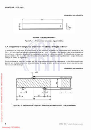 ABNT NBR 13279:2005
8 ©ABNT 2005 - Todos os direitos reservados
Dimensões em milímetros
Figura A.3 – b) Régua metálica
Figura A.3 — Nivelador de camadas e régua metálica
A.4 Dispositivo de carga para ensaios de resistência à tração na flexão
O dispositivo de carga deve ter dois suportes de aço em forma de roletes, de comprimento entre 45 mm e 50 mm
(a) e (10,0 ± 0,5) mm de diâmetro, distantes entre si de (100,0 ± 0,5) mm, e, um terceiro rolete de aço de mesmo
comprimento e diâmetro, localizado centralizadamente entre os roletes de suporte. Os três planos verticais que
passam através dos eixos dos três roletes devem ser paralelos e permanecer eqüidistantes e perpendiculares à
direção do prisma de argamassa.
Um dos roletes de suporte e o rolete que faz o carregamento devem ser capazes de inclinar ligeiramente para
permitir um contato uniforme e uma distribuição de carga também uniforme acima da largura do prisma, sem
nenhuma tensão de torção.
Dimensões em milímetros
Figura A.4 — Dispositivo de carga para determinação da resistência à tração na flexão
Exemplarparausoexclusivo-PETROLEOBRASILEIRO-33.000.167/0036-31
Impresso por: PETROBRAS
 