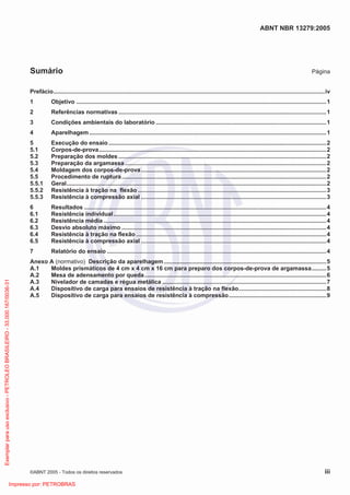 ABNT NBR 13279:2005
©ABNT 2005 - Todos os direitos reservados iii
Sumário Página
Prefácio.......................................................................................................................................................................iv
1 Objetivo ..........................................................................................................................................................1
2 Referências normativas ................................................................................................................................1
3 Condições ambientais do laboratório .........................................................................................................1
4 Aparelhagem..................................................................................................................................................1
5 Execução do ensaio ......................................................................................................................................2
5.1 Corpos-de-prova............................................................................................................................................2
5.2 Preparação dos moldes ................................................................................................................................2
5.3 Preparação da argamassa ............................................................................................................................2
5.4 Moldagem dos corpos-de-prova..................................................................................................................2
5.5 Procedimento de ruptura..............................................................................................................................2
5.5.1 Geral................................................................................................................................................................2
5.5.2 Resistência à tração na flexão ....................................................................................................................3
5.5.3 Resistência à compressão axial ..................................................................................................................3
6 Resultados .....................................................................................................................................................4
6.1 Resistência individual...................................................................................................................................4
6.2 Resistência média .........................................................................................................................................4
6.3 Desvio absoluto máximo ..............................................................................................................................4
6.4 Resistência à tração na flexão .....................................................................................................................4
6.5 Resistência à compressão axial ..................................................................................................................4
7 Relatório do ensaio .......................................................................................................................................4
Anexo A (normativo) Descrição da aparelhagem....................................................................................................5
A.1 Moldes prismáticos de 4 cm x 4 cm x 16 cm para preparo dos corpos-de-prova de argamassa.........5
A.2 Mesa de adensamento por queda................................................................................................................6
A.3 Nivelador de camadas e régua metálica .....................................................................................................7
A.4 Dispositivo de carga para ensaios de resistência à tração na flexão......................................................8
A.5 Dispositivo de carga para ensaios de resistência à compressão............................................................9
Exemplarparausoexclusivo-PETROLEOBRASILEIRO-33.000.167/0036-31
Impresso por: PETROBRAS
 