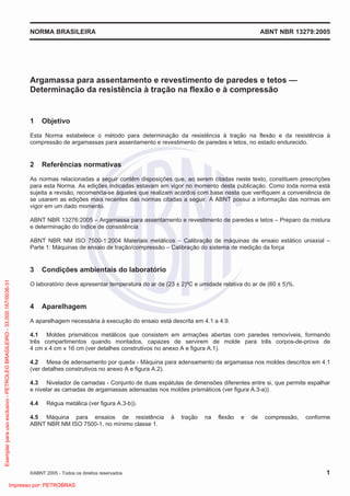 NORMA BRASILEIRA ABNT NBR 13279:2005
©ABNT 2005 - Todos os direitos reservados 1
Argamassa para assentamento e revestimento de paredes e tetos —
Determinação da resistência à tração na flexão e à compressão
1 Objetivo
Esta Norma estabelece o método para determinação da resistência à tração na flexão e da resistência à
compressão de argamassas para assentamento e revestimento de paredes e tetos, no estado endurecido.
2 Referências normativas
As normas relacionadas a seguir contêm disposições que, ao serem citadas neste texto, constituem prescrições
para esta Norma. As edições indicadas estavam em vigor no momento desta publicação. Como toda norma está
sujeita a revisão, recomenda-se àqueles que realizam acordos com base nesta que verifiquem a conveniência de
se usarem as edições mais recentes das normas citadas a seguir. A ABNT possui a informação das normas em
vigor em um dado momento.
ABNT NBR 13276:2005 – Argamassa para assentamento e revestimento de paredes e tetos – Preparo da mistura
e determinação do índice de consistência
ABNT NBR NM ISO 7500-1:2004 Materiais metálicos – Calibração de máquinas de ensaio estático uniaxial –
Parte 1: Máquinas de ensaio de tração/compressão – Calibração do sistema de medição da força
3 Condições ambientais do laboratório
O laboratório deve apresentar temperatura do ar de (23 ± 2)ºC e umidade relativa do ar de (60 ± 5)%.
4 Aparelhagem
A aparelhagem necessária à execução do ensaio está descrita em 4.1 a 4.9.
4.1 Moldes prismáticos metálicos que consistem em armações abertas com paredes removíveis, formando
três compartimentos quando montados, capazes de servirem de molde para três corpos-de-prova de
4 cm x 4 cm x 16 cm (ver detalhes construtivos no anexo A e figura A.1).
4.2 Mesa de adensamento por queda - Máquina para adensamento da argamassa nos moldes descritos em 4.1
(ver detalhes construtivos no anexo A e figura A.2).
4.3 Nivelador de camadas - Conjunto de duas espátulas de dimensões diferentes entre si, que permite espalhar
e nivelar as camadas de argamassas adensadas nos moldes prismáticos (ver figura A.3-a)).
4.4 Régua metálica (ver figura A.3-b)).
4.5 Máquina para ensaios de resistência à tração na flexão e de compressão, conforme
ABNT NBR NM ISO 7500-1, no mínimo classe 1.
Exemplarparausoexclusivo-PETROLEOBRASILEIRO-33.000.167/0036-31
Impresso por: PETROBRAS
 