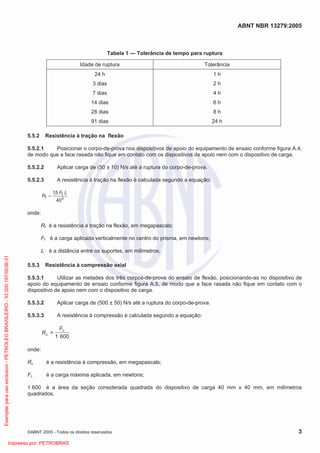 ABNT NBR 13279:2005
©ABNT 2005 - Todos os direitos reservados 3
Tabela 1 — Tolerância de tempo para ruptura
Idade de ruptura Tolerância
24 h
3 dias
7 dias
14 dias
28 dias
91 dias
1 h
2 h
4 h
6 h
8 h
24 h
5.5.2 Resistência à tração na flexão
5.5.2.1 Posicionar o corpo-de-prova nos dispositivos de apoio do equipamento de ensaio conforme figura A.4,
de modo que a face rasada não fique em contato com os dispositivos de apoio nem com o dispositivo de carga.
5.5.2.2 Aplicar carga de (50 ± 10) N/s até a ruptura do corpo-de-prova.
5.5.2.3 A resistência à tração na flexão é calculada segundo a equação:
3
f
f
40
5,1 LF
R
onde:
Rf é a resistência à tração na flexão, em megapascals;
Ff é a carga aplicada verticalmente no centro do prisma, em newtons;
L é a distância entre os suportes, em milímetros;
5.5.3 Resistência à compressão axial
5.5.3.1 Utilizar as metades dos três corpos-de-prova do ensaio de flexão, posicionando-as no dispositivo de
apoio do equipamento de ensaio conforme figura A.5, de modo que a face rasada não fique em contato com o
dispositivo de apoio nem com o dispositivo de carga.
5.5.3.2 Aplicar carga de (500 ± 50) N/s até a ruptura do corpo-de-prova.
5.5.3.3 A resistência à compressão é calculada segundo a equação:
6001
=
c
c
F
R
onde:
Rc é a resistência à compressão, em megapascals;
Fc é a carga máxima aplicada, em newtons;
1 600 é a área da seção considerada quadrada do dispositivo de carga 40 mm x 40 mm, em milímetros
quadrados.
Exemplarparausoexclusivo-PETROLEOBRASILEIRO-33.000.167/0036-31
Impresso por: PETROBRAS
 