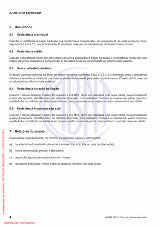 ABNT NBR 13279:2005
4 ©ABNT 2005 - Todos os direitos reservados
6 Resultados
6.1 Resistência individual
Calcular a resistência à tração na flexão e a resistência à compressão, em megapascal, de cada corpo-de-prova,
segundo 5.5.2 e 5.5.3, respectivamente. O resultado deve ser arredondado ao centésimo mais próximo.
6.2 Resistência média
Calcular a resistência média dos três corpos-de-prova ensaiados à tração na flexão e a resistência média dos seis
corpos-de-prova ensaiados à compressão. O resultado deve ser arredondado ao décimo mais próximo.
6.3 Desvio absoluto máximo
O desvio absoluto máximo da série de corpos-de-prova conforme 5.5.2 e 5.5.3 é a diferença entre a resistência
média e a resistência individual que mais se afaste desta média para mais ou para menos. O valor obtido deve ser
arredondado ao décimo mais próximo.
6.4 Resistência à tração na flexão
Quando o desvio absoluto máximo for superior a 0,3 MPa, deve ser calculada uma nova média, desconsiderando
o valor discrepante, identificando-o no relatório de ensaio, com asterisco. O ensaio é considerado válido quando o
resultado for constituído da média de no mínimo dois corpos-de-prova, caso contrário o ensaio deve ser refeito.
6.5 Resistência à compressão axial
Quando o desvio absoluto máximo for superior a 0,5 MPa, deve ser calculada uma nova média, desconsiderando
o valor discrepante, identificando-o no relatório de ensaio, com asterisco. O ensaio é considerado válido quando o
resultado for constituído da média de no mínimo quatro corpos-de-prova, caso contrário, o ensaio deve ser refeito.
7 Relatório do ensaio
Deve indicar expressamente, no mínimo, os seguintes dados e informações:
a) característica do material submetido a ensaio (tipo, cor, lote ou data de fabricação);
b) marca comercial do produto e fabricante;
c) proporção água/argamassa anidra, em massa;
d) resultados individuais, média e desvio absoluto máximo, em cada idade.
Exemplarparausoexclusivo-PETROLEOBRASILEIRO-33.000.167/0036-31
Impresso por: PETROBRAS
 