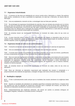 ABNT NBR 13281:2005
6 ©ABNT 2005 - Todos os direitos reservados
7.1 Argamassa industrializada
7.1.1 O tamanho do lote deve ser estabelecido em comum acordo entre o fabricante e o cliente. Na ausência
deste acordo, considera-se um lote a quantidade de argamassa, de cada tipo e fabricante, da mesma data de
fabricação.
7.1.2 Uma vez estabelecido o tamanho do lote, a amostragem deve ser feita para cada lote.
7.1.3 Na amostragem de argamassa industrializada de cada lote, deve ser retirada uma amostra com no mínimo
50 kg, que deve ser dividida em dois exemplares aproximadamente iguais (cerca de 25 kg cada), identificados e
acondicionados hermeticamente, de tal forma que não sejam modificadas as características do produto. Um dos
exemplares deve ser utilizado para a realização dos ensaios prescritos nesta Norma e o outro deve ser reservado
como testemunho para eventual comprovação dos resultados.
7.1.4 As amostras devem ser devidamente identificadas no momento da coleta, antes de seu envio ao
laboratório.
7.1.5 O prazo decorrido entre a coleta e o início da realização dos ensaios no laboratório deve ser de no
máximo 30 dias, respeitando o prazo de validade do produto. Para eventual comprovação de resultados, deve-se
também respeitar o prazo de validade dos testemunhos.
7.2 Argamassa dosada em obra ou em central dosadora
7.2.1 O tamanho do lote deve ser de no máximo 200 t da soma dos materiais em cada tipo de argamassa.
7.2.2 Uma vez estabelecido o tamanho do lote, a amostragem deve ser feita para cada lote.
7.2.3 A amostra deve consistir na quantidade de argamassa preparada com um saco de cimento, quantificando
os outros componentes em função do traço escolhido para a aplicação pretendida.
7.2.4 Deve ser reservada igual porção de materiais componentes da argamassa como testemunho para ensaios
comprobatórios. Alternativamente, podem ser registradas todas as informações sobre os materiais empregados na
preparação da argamassa, incluindo marca, tipo, procedência, lote de fabricação e outras informações de
interesse, que possibilitem a realização de ensaios comprobatórios, se necessários, com os mesmos materiais,
dosados na mesma proporção.
7.2.5 As amostras devem ser devidamente identificadas no momento da coleta, antes de seu envio ao
laboratório.
7.2.6 Deve ser informado ao laboratório responsável pela realização dos ensaios a composição e o
proporcionamento dos materiais da argamassa, a dosagem de água, bem como a forma de mistura utilizada.
8 Aceitação e rejeição
8.1.1 O lote é automaticamente aceito sempre que os resultados dos ensaios atenderem às exigências desta
Norma.
8.1.2 Quando os resultados não atenderem às condições específicas constantes nesta Norma, o impasse deve
ser resolvido por meio da utilização do testemunho reservado para a repetição dos ensaios, que devem ser
efetuados em laboratório escolhido por consenso entre as partes.
8.1.3 Independentemente das exigências anteriores, não devem ser aceitos os produtos entregues em
embalagens rasgadas, molhadas ou avariadas durante o transporte.
Exemplarparausoexclusivo-PETROLEOBRASILEIRO-33.000.167/0036-31
Impresso por: PETROBRAS
 