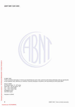 ABNT NBR 13281:2005
ii ©ABNT 2005 - Todos os direitos reservados
© ABNT 2005
Todos os direitos reservados. A menos que especificado de outro modo, nenhuma parte desta publicação pode ser reproduzida
ou por qualquer meio, eletrônico ou mecânico, incluindo fotocópia e microfilme, sem permissão por escrito pela ABNT.
Sede da ABNT
Av.Treze de Maio, 13 - 28º andar
20031-901 - Rio de Janeiro - RJ
Tel.: + 55 21 3974-2300
Fax: + 55 21 2220-1762
abnt@abnt.org.br
www.abnt.org.br
Impresso no Brasil
Exemplarparausoexclusivo-PETROLEOBRASILEIRO-33.000.167/0036-31
Impresso por: PETROBRAS
 